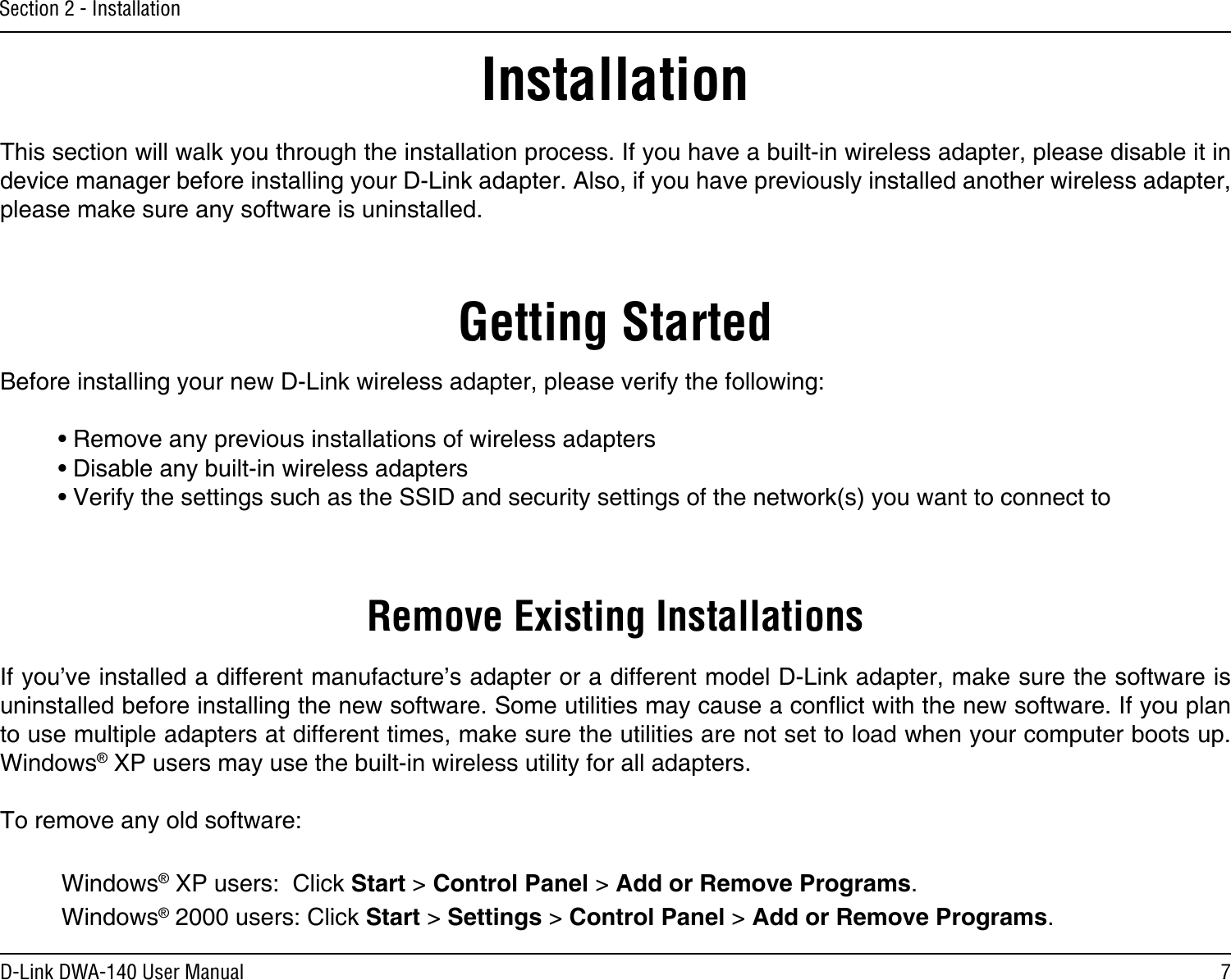 7D-Link DWA-140 User ManualSection 2 - InstallationGetting StartedInstallationThis section will walk you through the installation process. If you have a built-in wireless adapter, please disable it in device manager before installing your D-Link adapter. Also, if you have previously installed another wireless adapter, please make sure any software is uninstalled.Before installing your new D-Link wireless adapter, please verify the following:• Remove any previous installations of wireless adapters• Disable any built-in wireless adapters • Verify the settings such as the SSID and security settings of the network(s) you want to connect toRemove Existing InstallationsIf you’ve installed a different manufacture’s adapter or a different model D-Link adapter, make sure the software is uninstalled before installing the new software. Some utilities may cause a conict with the new software. If you plan to use multiple adapters at different times, make sure the utilities are not set to load when your computer boots up. Windows® XP users may use the built-in wireless utility for all adapters.To remove any old software:  Windows® XP users:  Click Start &gt; Control Panel &gt; Add or Remove Programs.   Windows® 2000 users: Click Start &gt; Settings &gt; Control Panel &gt; Add or Remove Programs.