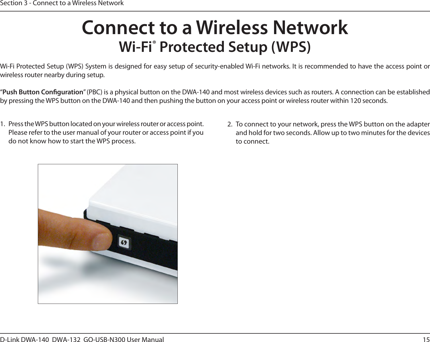 15D-Link DWA-140  DWA-132  GO-USB-N300 User M anualSection 3 - Connect to a Wireless NetworkWi-Fi® Protected Setup (WPS)Wi-Fi Protected Setup (WPS) System is designed for easy setup of security-enabled Wi-Fi networks. It is recommended to have the access point or wireless router nearby during setup. “Push Button Conguration” (PBC) is a physical button on the DWA-140 and most wireless devices such as routers. A connection can be established by pressing the WPS button on the DWA-140 and then pushing the button on your access point or wireless router within 120 seconds. Connect to a Wireless Network2.  To connect to your network, press the WPS button on the adapter and hold for two seconds. Allow up to two minutes for the devices to connect.1.  Press the WPS button located on your wireless router or access point. Please refer to the user manual of your router or access point if you do not know how to start the WPS process.