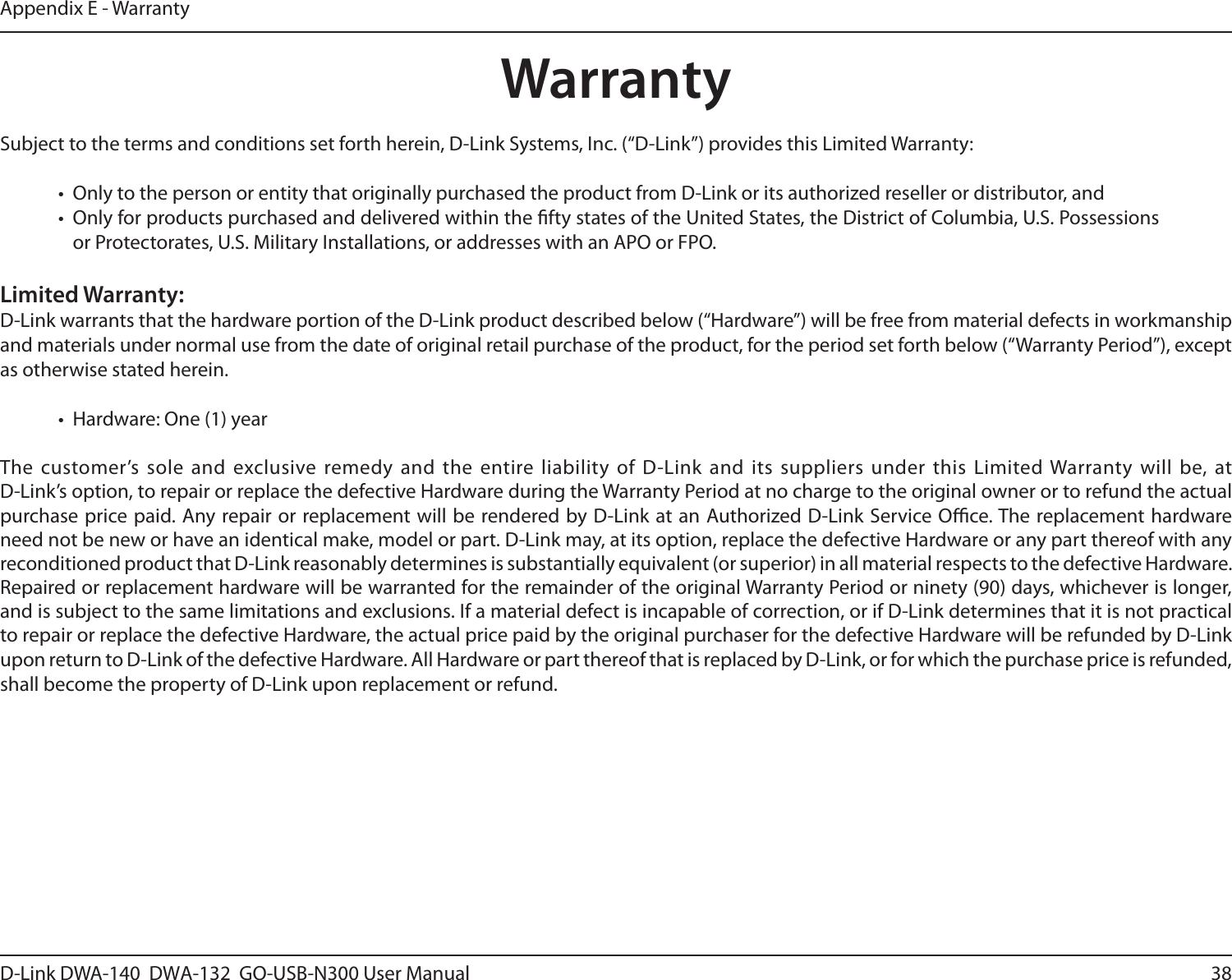 38D-Link DWA-140  DWA-132  GO-USB-N300 User M anualAppendix E - WarrantyWarrantySubject to the terms and conditions set forth herein, D-Link Systems, Inc. (“D-Link”) provides this Limited Warranty:•  Only to the person or entity that originally purchased the product from D-Link or its authorized reseller or distributor, and•  Only for products purchased and delivered within the fty states of the United States, the District of Columbia, U.S. Possessions or Protectorates, U.S. Military Installations, or addresses with an APO or FPO.Limited Warranty:D-Link warrants that the hardware portion of the D-Link product described below (“Hardware”) will be free from material defects in workmanship and materials under normal use from the date of original retail purchase of the product, for the period set forth below (“Warranty Period”), except as otherwise stated herein.•  Hardware: One (1) yearThe customer’s sole and  exclusive  remedy and the  entire liability of  D-Link  and its suppliers  under this  Limited Warranty will  be, at  D-Link’s option, to repair or replace the defective Hardware during the Warranty Period at no charge to the original owner or to refund the actual purchase price paid. Any repair or replacement will be rendered by D-Link  at an Authorized D-Link  Service Oce. The replacement hardware need not be new or have an identical make, model or part. D-Link may, at its option, replace the defective Hardware or any part thereof with any reconditioned product that D-Link reasonably determines is substantially equivalent (or superior) in all material respects to the defective Hardware. Repaired or replacement hardware will be warranted for the remainder of the original Warranty Period or ninety (90) days, whichever is longer, and is subject to the same limitations and exclusions. If a material defect is incapable of correction, or if D-Link determines that it is not practical to repair or replace the defective Hardware, the actual price paid by the original purchaser for the defective Hardware will be refunded by D-Link upon return to D-Link of the defective Hardware. All Hardware or part thereof that is replaced by D-Link, or for which the purchase price is refunded, shall become the property of D-Link upon replacement or refund.