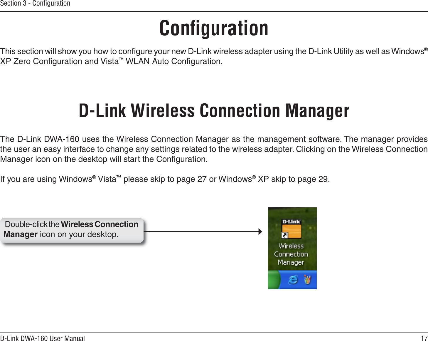 17D-Link DWA-160 User ManualSection 3 - ConﬁgurationConﬁgurationThis section will show you how to conﬁgure your new D-Link wireless adapter using the D-Link Utility as well as Windows®XP Zero Conﬁguration and Vista™ WLAN Auto Conﬁguration.D-Link Wireless Connection ManagerThe D-Link DWA-160 uses the Wireless Connection Manager as the management software. The manager provides the user an easy interface to change any settings related to the wireless adapter. Clicking on the Wireless Connection Manager icon on the desktop will start the Conﬁguration.If you are using Windows® Vista™ please skip to page 27 or Windows® XP skip to page 29.Double-click the Wireless Connection Manager icon on your desktop.