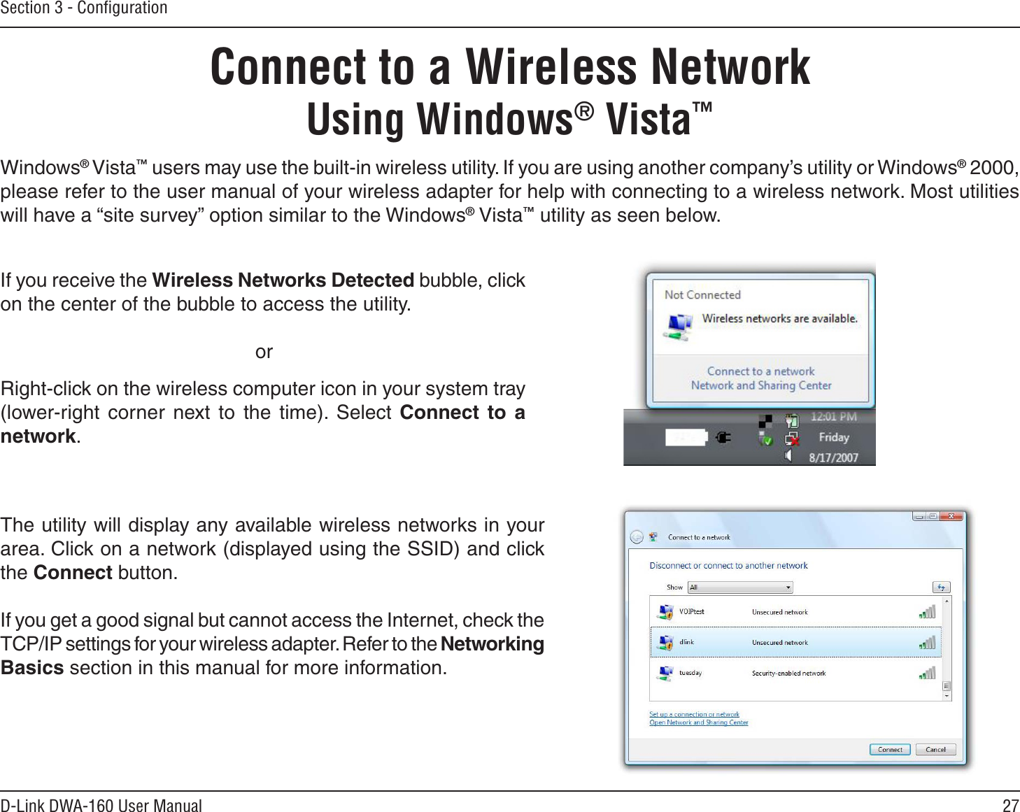 27D-Link DWA-160 User ManualSection 3 - ConﬁgurationConnect to a Wireless NetworkUsing Windows® Vista™Windows® Vista™ users may use the built-in wireless utility. If you are using another company’s utility or Windows® 2000, please refer to the user manual of your wireless adapter for help with connecting to a wireless network. Most utilities will have a “site survey” option similar to the Windows® Vista™ utility as seen below.Right-click on the wireless computer icon in your system tray (lower-right corner next to the time). Select Connect to a network.If you receive the Wireless Networks Detected bubble, click on the center of the bubble to access the utility.     orThe utility will display any available wireless networks in your area. Click on a network (displayed using the SSID) and click the Connect button.If you get a good signal but cannot access the Internet, check the TCP/IP settings for your wireless adapter. Refer to the Networking Basics section in this manual for more information.
