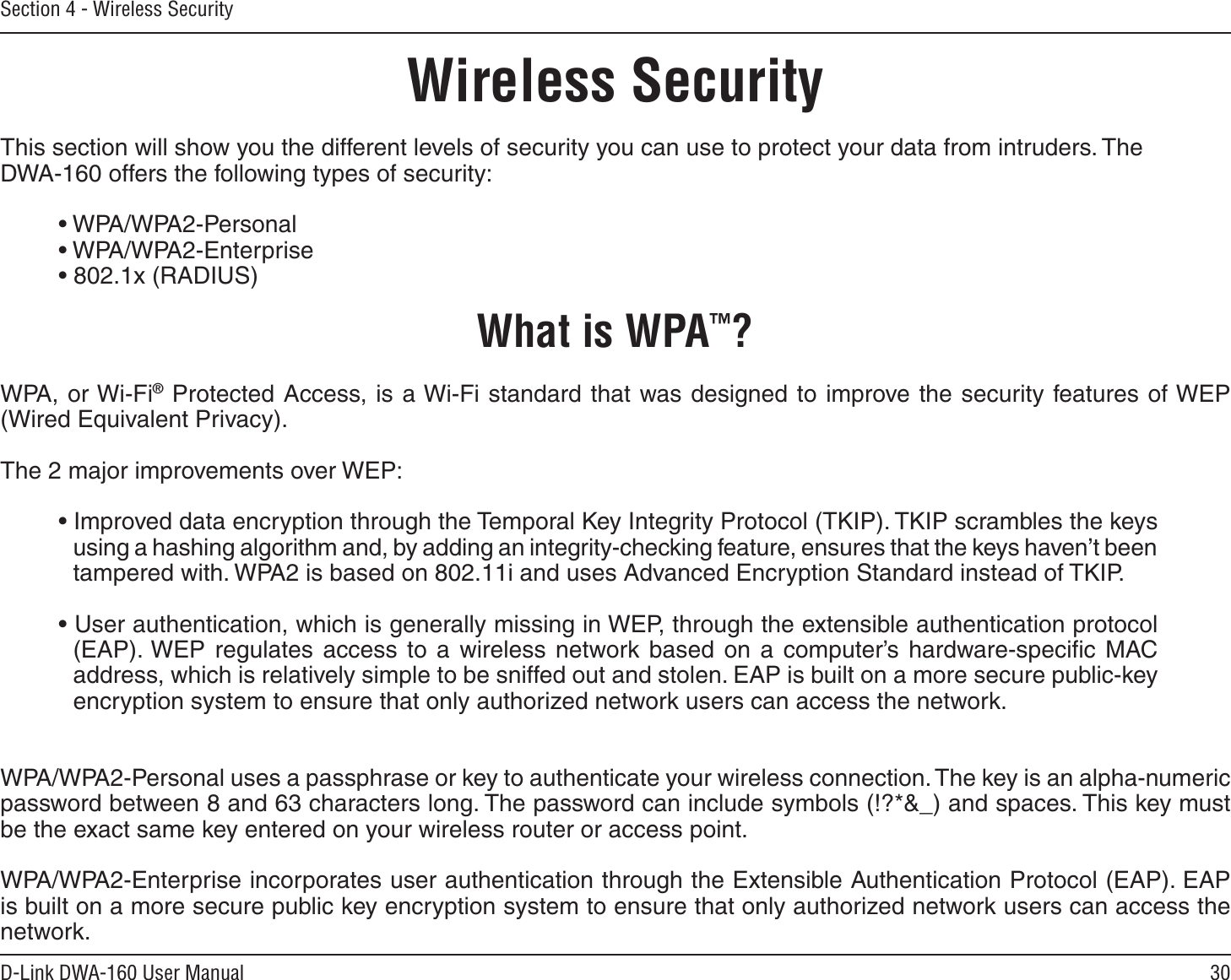 30D-Link DWA-160 User ManualSection 4 - Wireless SecurityWireless SecurityThis section will show you the different levels of security you can use to protect your data from intruders. The DWA-160 offers the following types of security:• WPA/WPA2-Personal     • WPA/WPA2-Enterprise• 802.1x (RADIUS)What is WPA™?WPA, or Wi-Fi® Protected Access, is a Wi-Fi standard that was designed to improve the security features of WEP (Wired Equivalent Privacy).  The 2 major improvements over WEP: • Improved data encryption through the Temporal Key Integrity Protocol (TKIP). TKIP scrambles the keys using a hashing algorithm and, by adding an integrity-checking feature, ensures that the keys haven’t been tampered with. WPA2 is based on 802.11i and uses Advanced Encryption Standard instead of TKIP.• User authentication, which is generally missing in WEP, through the extensible authentication protocol (EAP). WEP regulates access to a wireless network based on a computer’s hardware-speciﬁc MAC address, which is relatively simple to be sniffed out and stolen. EAP is built on a more secure public-key encryption system to ensure that only authorized network users can access the network.WPA/WPA2-Personal uses a passphrase or key to authenticate your wireless connection. The key is an alpha-numeric password between 8 and 63 characters long. The password can include symbols (!?*&amp;_) and spaces. This key must be the exact same key entered on your wireless router or access point.WPA/WPA2-Enterprise incorporates user authentication through the Extensible Authentication Protocol (EAP). EAP is built on a more secure public key encryption system to ensure that only authorized network users can access the network.