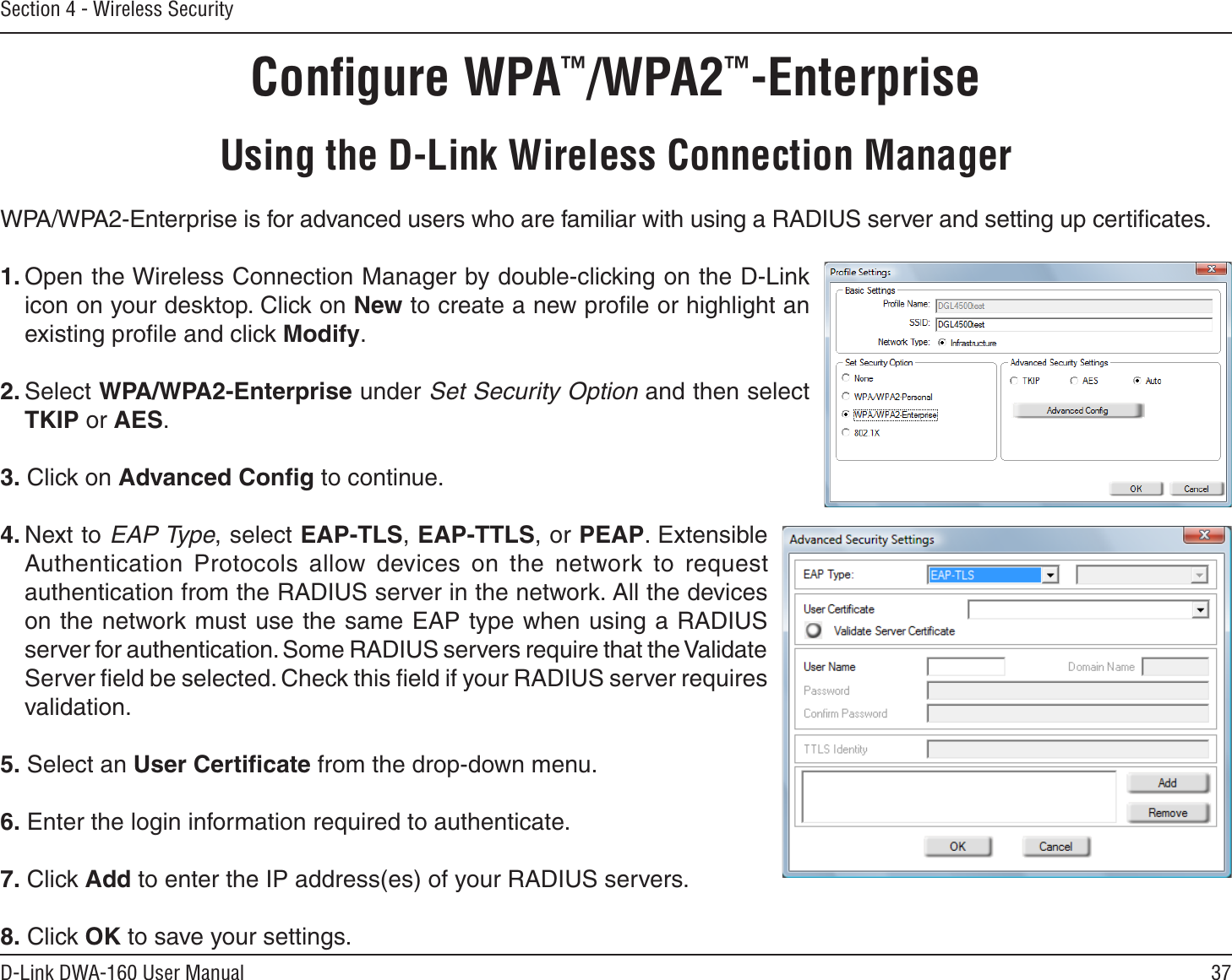 37D-Link DWA-160 User ManualSection 4 - Wireless SecurityConﬁgure WPA™/WPA2™-EnterpriseUsing the D-Link Wireless Connection ManagerWPA/WPA2-Enterprise is for advanced users who are familiar with using a RADIUS server and setting up certiﬁcates.1. Open the Wireless Connection Manager by double-clicking on the D-Link icon on your desktop. Click on New to create a new proﬁle or highlight an existing proﬁle and click Modify. 2. Select WPA/WPA2-Enterprise under Set Security Option and then select TKIP or AES.3. Click on Advanced Conﬁg to continue.4. Next to EAP Type, select EAP-TLS,EAP-TTLS, or PEAP. Extensible Authentication Protocols allow devices on the network to request authentication from the RADIUS server in the network. All the devices on the network must use the same EAP type when using a RADIUS server for authentication. Some RADIUS servers require that the Validate Server ﬁeld be selected. Check this ﬁeld if your RADIUS server requires validation.5. Select an User Certiﬁcate from the drop-down menu.6. Enter the login information required to authenticate.7. Click Add to enter the IP address(es) of your RADIUS servers.8. Click OK to save your settings.
