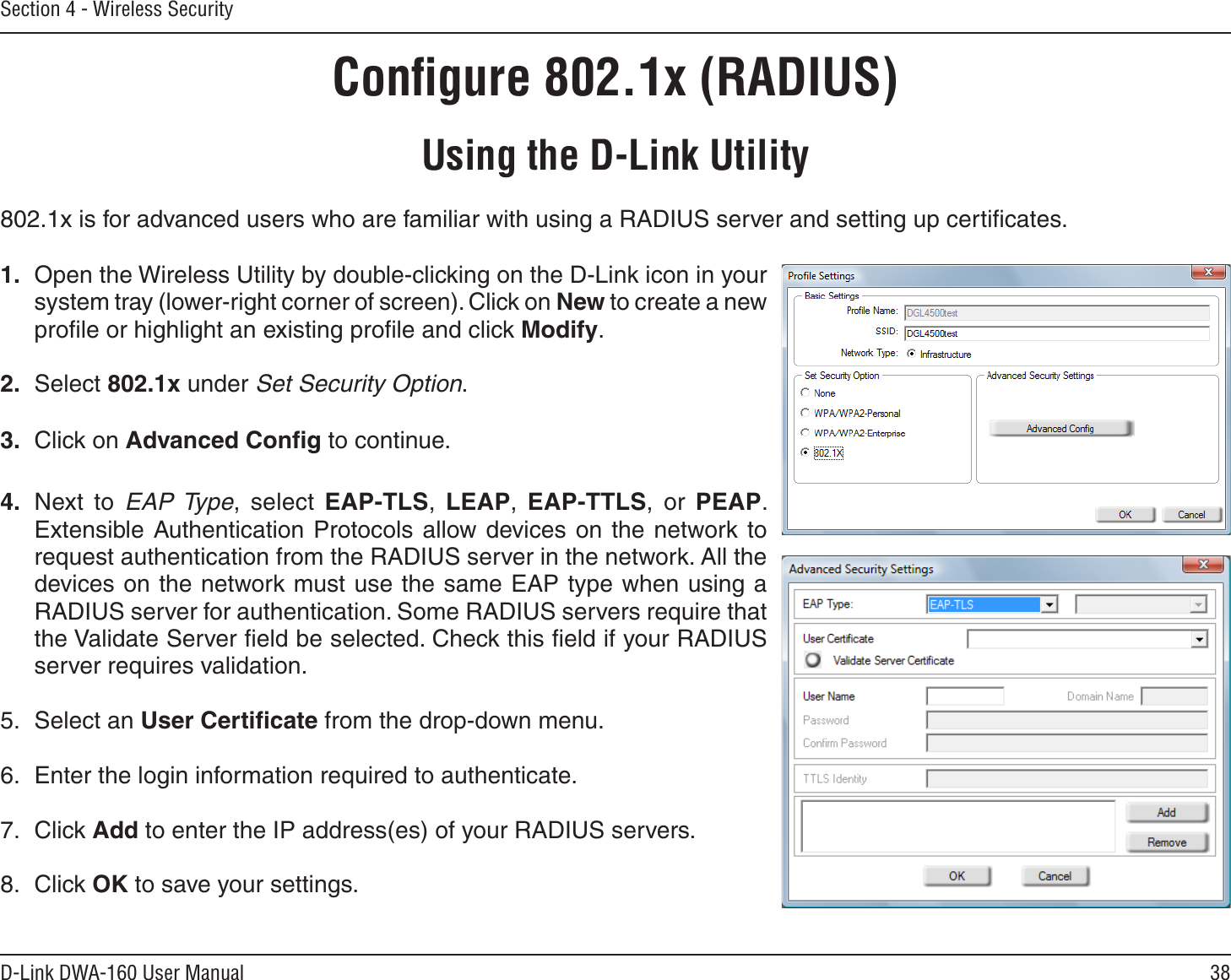38D-Link DWA-160 User ManualSection 4 - Wireless SecurityConﬁgure 802.1x (RADIUS)Using the D-Link Utility802.1x is for advanced users who are familiar with using a RADIUS server and setting up certiﬁcates.1. Open the Wireless Utility by double-clicking on the D-Link icon in your system tray (lower-right corner of screen). Click on New to create a new proﬁle or highlight an existing proﬁle and click Modify. 2. Select 802.1x under Set Security Option.3. Click on Advanced Conﬁg to continue.4. Next to EAP Type, select EAP-TLS,  LEAP,  EAP-TTLS, or PEAP. Extensible Authentication Protocols allow devices on the network to request authentication from the RADIUS server in the network. All the devices on the network must use the same EAP type when using a RADIUS server for authentication. Some RADIUS servers require that the Validate Server ﬁeld be selected. Check this ﬁeld if your RADIUS server requires validation.5. Select an User Certiﬁcate from the drop-down menu.6. Enter the login information required to authenticate.7. Click Add to enter the IP address(es) of your RADIUS servers.8. Click OK to save your settings.