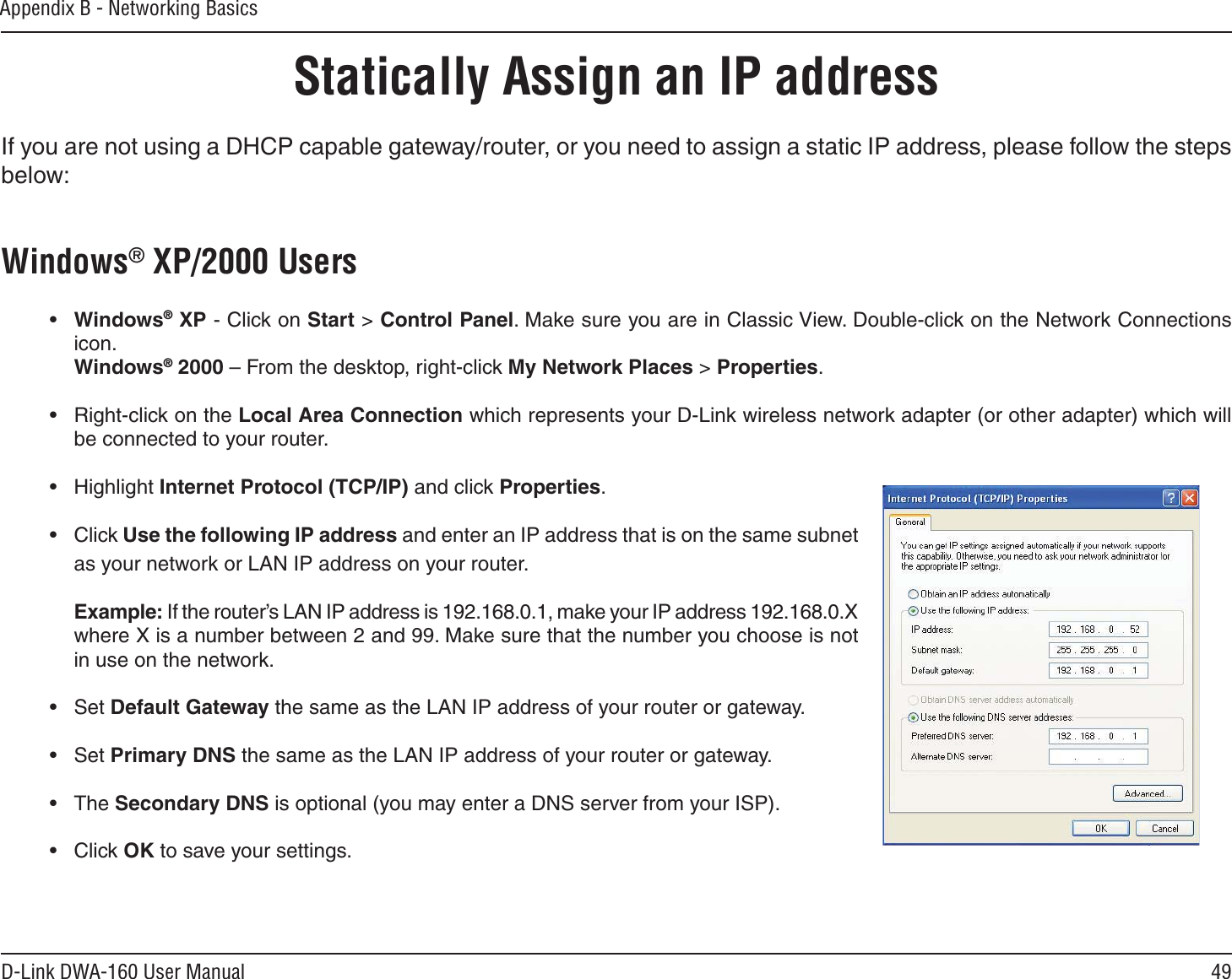 49D-Link DWA-160 User ManualAppendix B - Networking BasicsStatically Assign an IP addressIf you are not using a DHCP capable gateway/router, or you need to assign a static IP address, please follow the steps below:Windows® XP/2000 Users•Windows® XP - Click on Start &gt; Control Panel. Make sure you are in Classic View. Double-click on the Network Connections icon.Windows® 2000 – From the desktop, right-click My Network Places &gt; Properties.• Right-click on the Local Area Connection which represents your D-Link wireless network adapter (or other adapter) which will be connected to your router.• Highlight Internet Protocol (TCP/IP) and click Properties.• Click Use the following IP address and enter an IP address that is on the same subnet as your network or LAN IP address on your router.Example: If the router’s LAN IP address is 192.168.0.1, make your IP address 192.168.0.X where X is a number between 2 and 99. Make sure that the number you choose is not in use on the network. • Set Default Gateway the same as the LAN IP address of your router or gateway.• Set Primary DNS the same as the LAN IP address of your router or gateway. • The Secondary DNS is optional (you may enter a DNS server from your ISP).• Click OK to save your settings.