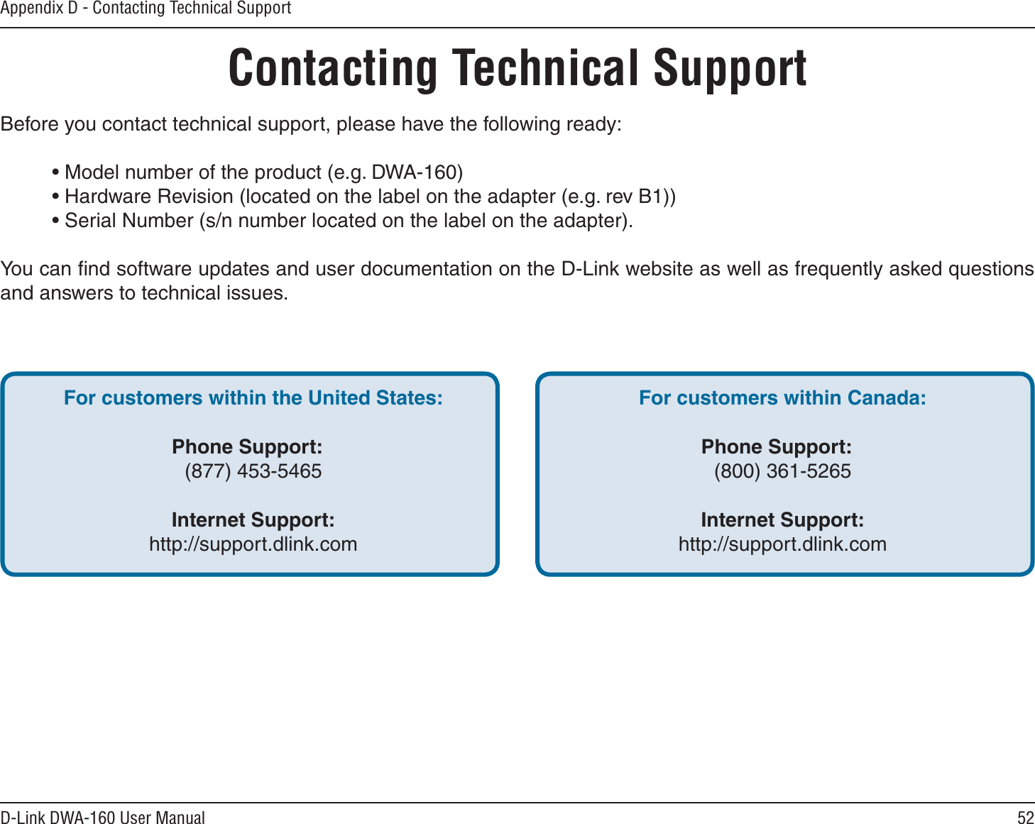 52D-Link DWA-160 User ManualAppendix D - Contacting Technical SupportContacting Technical SupportBefore you contact technical support, please have the following ready:• Model number of the product (e.g. DWA-160)• Hardware Revision (located on the label on the adapter (e.g. rev B1))• Serial Number (s/n number located on the label on the adapter). You can ﬁnd software updates and user documentation on the D-Link website as well as frequently asked questions and answers to technical issues.For customers within the United States:Phone Support:(877) 453-5465Internet Support:http://support.dlink.comFor customers within Canada:Phone Support:(800) 361-5265  Internet Support:http://support.dlink.com