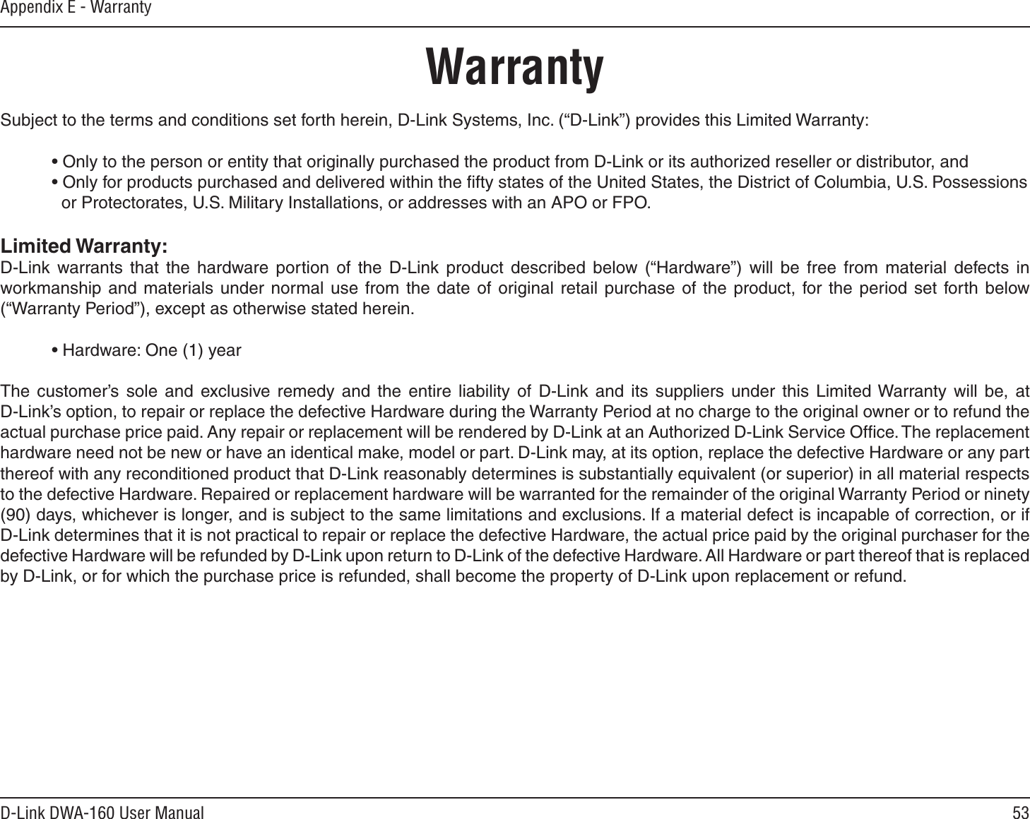53D-Link DWA-160 User ManualAppendix E - WarrantyWarrantySubject to the terms and conditions set forth herein, D-Link Systems, Inc. (“D-Link”) provides this Limited Warranty:• Only to the person or entity that originally purchased the product from D-Link or its authorized reseller or distributor, and• Only for products purchased and delivered within the ﬁfty states of the United States, the District of Columbia, U.S. Possessions   or Protectorates, U.S. Military Installations, or addresses with an APO or FPO.Limited Warranty:D-Link warrants that the hardware portion of the D-Link product described below (“Hardware”) will be free from material defects in workmanship and materials under normal use from the date of original retail purchase of the product, for the period set forth below (“Warranty Period”), except as otherwise stated herein.• Hardware: One (1) yearThe customer’s sole and exclusive remedy and the entire liability of D-Link and its suppliers under this Limited Warranty will be, at D-Link’s option, to repair or replace the defective Hardware during the Warranty Period at no charge to the original owner or to refund the actual purchase price paid. Any repair or replacement will be rendered by D-Link at an Authorized D-Link Service Ofﬁce. The replacement hardware need not be new or have an identical make, model or part. D-Link may, at its option, replace the defective Hardware or any part thereof with any reconditioned product that D-Link reasonably determines is substantially equivalent (or superior) in all material respects to the defective Hardware. Repaired or replacement hardware will be warranted for the remainder of the original Warranty Period or ninety (90) days, whichever is longer, and is subject to the same limitations and exclusions. If a material defect is incapable of correction, or if D-Link determines that it is not practical to repair or replace the defective Hardware, the actual price paid by the original purchaser for the defective Hardware will be refunded by D-Link upon return to D-Link of the defective Hardware. All Hardware or part thereof that is replaced by D-Link, or for which the purchase price is refunded, shall become the property of D-Link upon replacement or refund.