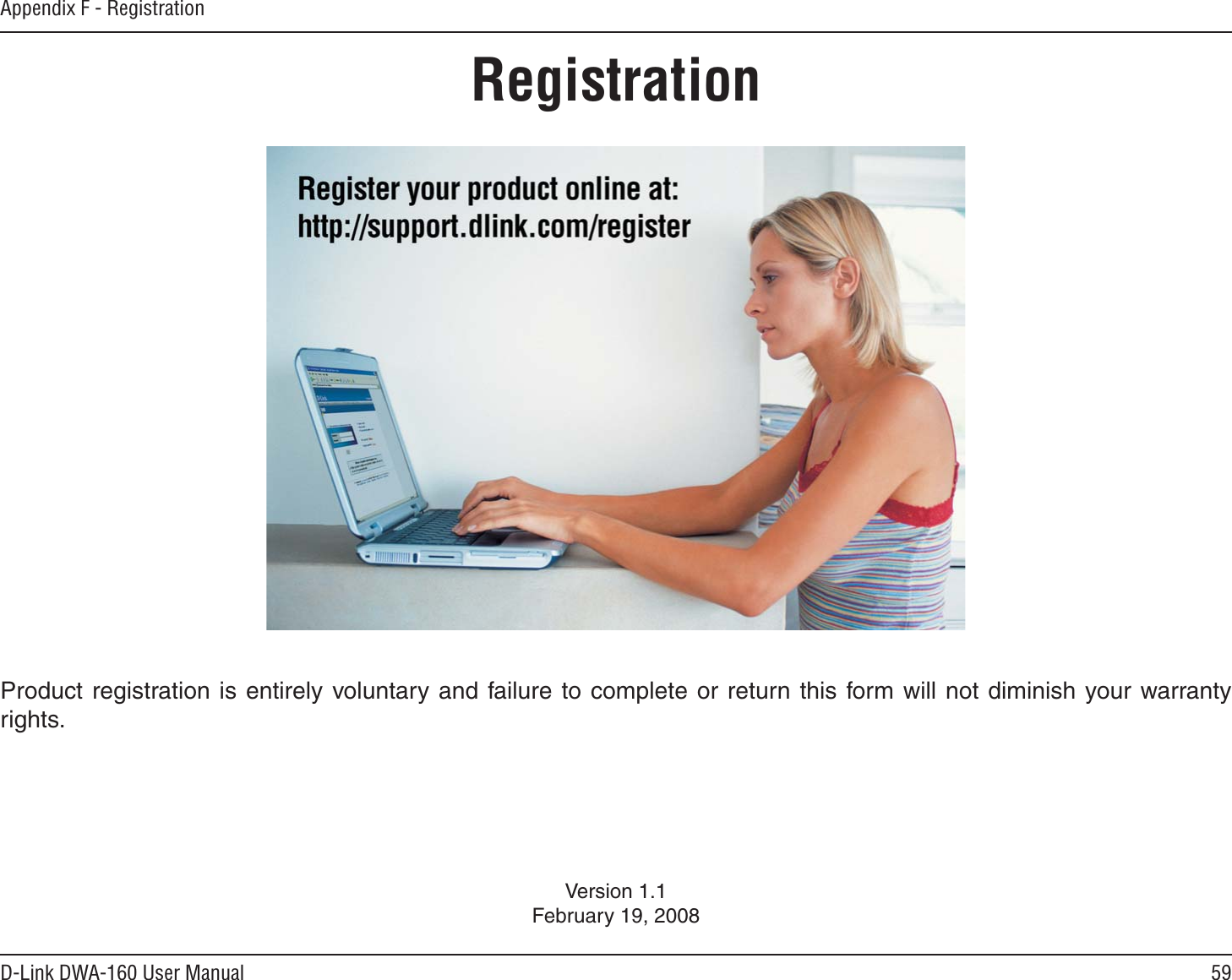 59D-Link DWA-160 User ManualAppendix F - RegistrationVersion 1.1February 19, 2008Product registration is entirely voluntary and failure to complete or return this form will not diminish your warranty rights.Registration