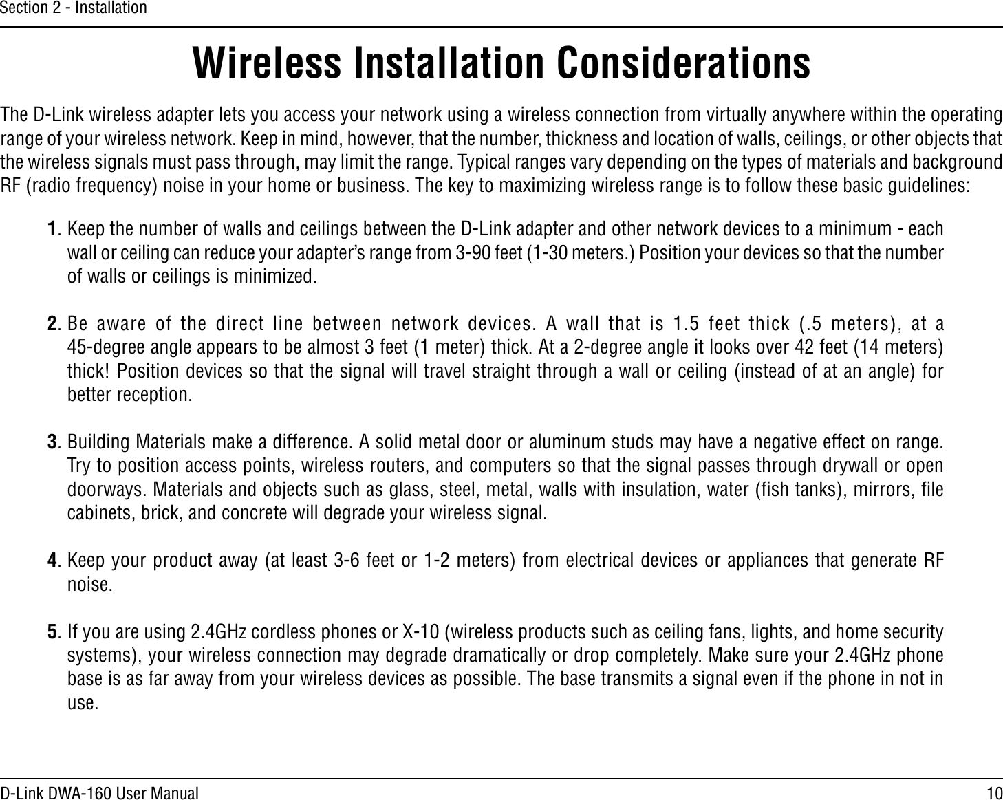 10D-Link DWA-160 User ManualSection 2 - InstallationWireless Installation ConsiderationsThe D-Link wireless adapter lets you access your network using a wireless connection from virtually anywhere within the operating range of your wireless network. Keep in mind, however, that the number, thickness and location of walls, ceilings, or other objects that the wireless signals must pass through, may limit the range. Typical ranges vary depending on the types of materials and background 2&amp;RADIOFREQUENCYNOISEINYOURHOMEORBUSINESS4HEKEYTOMAXIMIZINGWIRELESSRANGEISTOFOLLOWTHESEBASICGUIDELINES1. Keep the number of walls and ceilings between the D-Link adapter and other network devices to a minimum - each WALLORCEILINGCANREDUCEYOURADAPTERSRANGEFROMFEETMETERS0OSITIONYOURDEVICESSOTHATTHENUMBEROFWALLSORCEILINGSISMINIMIZED2. Be aware of the direct line between network devices. A wall that is 1.5 feet thick (.5 meters), at a  45-degree angle appears to be almost 3 feet (1 meter) thick. At a 2-degree angle it looks over 42 feet (14 meters) thick! Position devices so that the signal will travel straight through a wall or ceiling (instead of at an angle) for better reception.3. Building Materials make a difference. A solid metal door or aluminum studs may have a negative effect on range. Try to position access points, wireless routers, and computers so that the signal passes through drywall or open doorways. Materials and objects such as glass, steel, metal, walls with insulation, water (ﬁsh tanks), mirrors, ﬁle cabinets, brick, and concrete will degrade your wireless signal.4. Keep your product away (at least 3-6 feet or 1-2 meters) from electrical devices or appliances that generate RF noise.5)FYOUAREUSING&apos;(ZCORDLESSPHONESOR8WIRELESSPRODUCTSSUCHASCEILINGFANSLIGHTSANDHOMESECURITYSYSTEMSYOURWIRELESSCONNECTIONMAYDEGRADEDRAMATICALLYORDROPCOMPLETELY-AKESUREYOUR&apos;(ZPHONEbase is as far away from your wireless devices as possible. The base transmits a signal even if the phone in not in use.