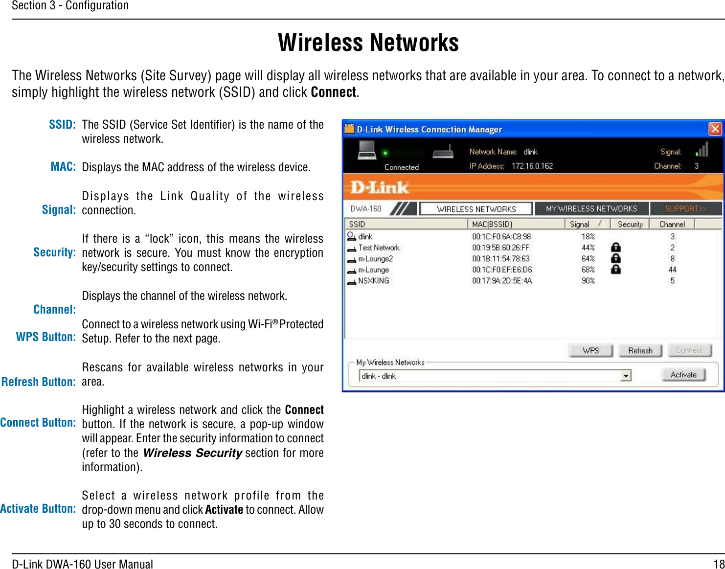18D-Link DWA-160 User ManualSection 3 - ConﬁgurationWireless NetworksThe SSID (Service Set Identiﬁer) is the name of the wireless network.Displays the MAC address of the wireless device.$ISPLAYS THE ,INK 1UALITY OF THE WIRELESSconnection. If there is a “lock” icon, this means the wireless NETWORK IS SECURE 9OU MUST KNOW THE ENCRYPTIONkey/security settings to connect.Displays the channel of the wireless network.Connect to a wireless network using Wi-Fi® Protected Setup. Refer to the next page.Rescans for available wireless networks in your area.Highlight a wireless network and click the Connect button. If the network is secure, a pop-up window will appear. Enter the security information to connect (refer to the Wireless Security section for more information).Select a wireless network profile from the  drop-down menu and click Activate to connect. Allow up to 30 seconds to connect.MAC:SSID:Channel:Signal:Security:Refresh Button:Connect Button:Activate Button:The Wireless Networks (Site Survey) page will display all wireless networks that are available in your area. To connect to a network, simply highlight the wireless network (SSID) and click Connect.WPS Button: