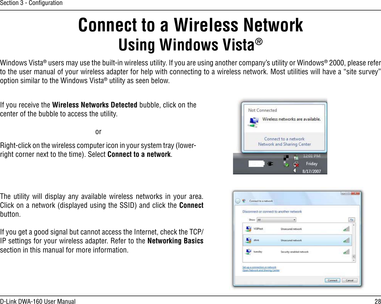 28D-Link DWA-160 User ManualSection 3 - ConﬁgurationConnect to a Wireless NetworkUsing Windows Vista® Windows Vista®USERSMAYUSETHEBUILTINWIRELESSUTILITY)FYOUAREUSINGANOTHERCOMPANYSUTILITYOR7INDOWS® 2000, please refer to the user manual of your wireless adapter for help with connecting to a wireless network. Most utilities will have a “site survey” option similar to the Windows Vista® utility as seen below.Right-click on the wireless computer icon in your system tray (lower-right corner next to the time). Select Connect to a network.If you receive the Wireless Networks Detected bubble, click on the center of the bubble to access the utility.     orThe utility will display any available wireless networks in your area. Click on a network (displayed using the SSID) and click the Connect button.If you get a good signal but cannot access the Internet, check the TCP/IP settings for your wireless adapter. Refer to the Networking Basics section in this manual for more information.