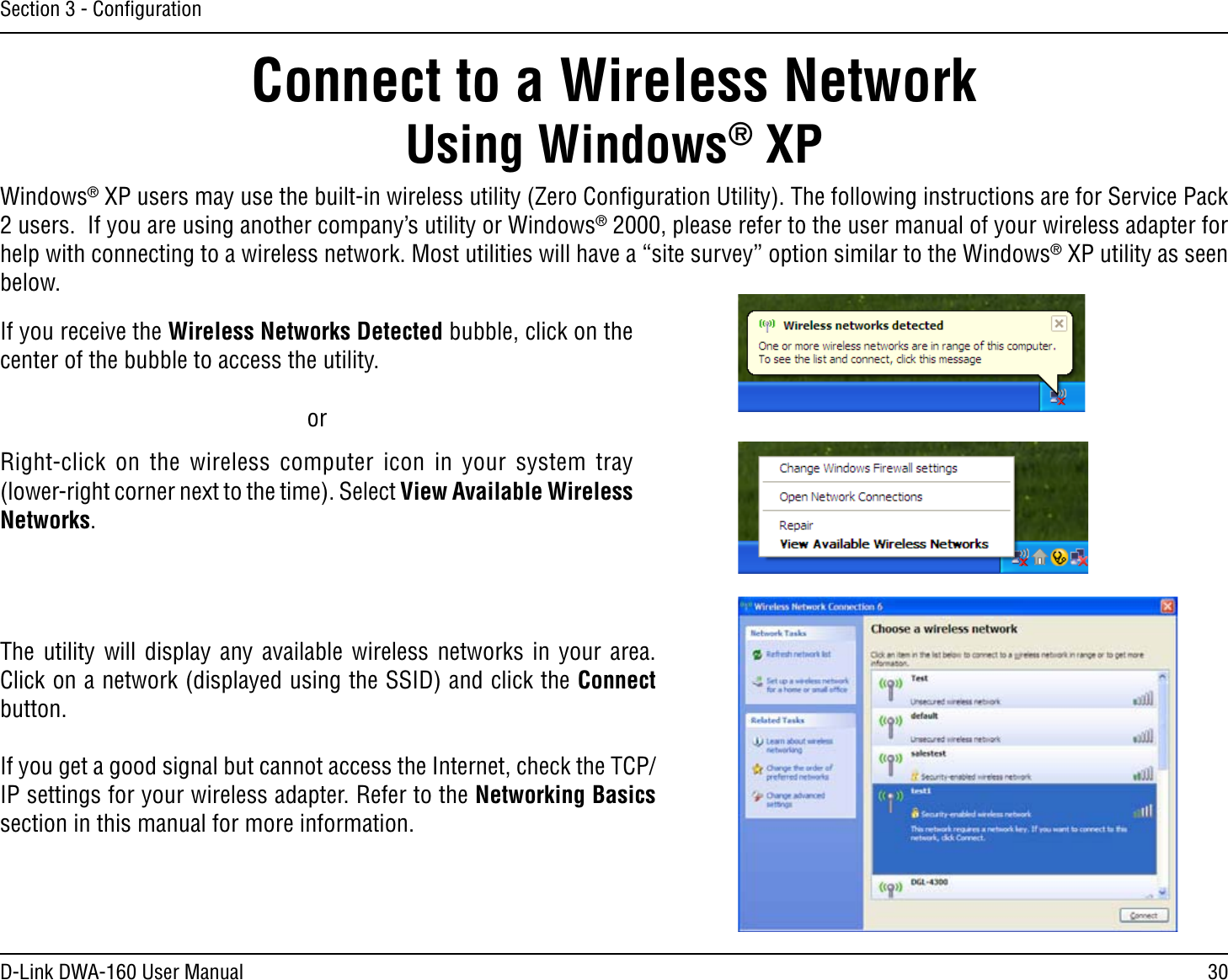 30D-Link DWA-160 User ManualSection 3 - ConﬁgurationConnect to a Wireless NetworkUsing Windows® XPWindows® XP users may use the built-in wireless utility (Zero Conﬁguration Utility). The following instructions are for Service Pack USERS)FYOUAREUSINGANOTHERCOMPANYSUTILITYOR7INDOWS® 2000, please refer to the user manual of your wireless adapter for help with connecting to a wireless network. Most utilities will have a “site survey” option similar to the Windows® XP utility as seen below.Right-click on the wireless computer icon in your system tray (lower-right corner next to the time). Select View Available Wireless Networks.If you receive the Wireless Networks Detected bubble, click on the center of the bubble to access the utility.     orThe utility will display any available wireless networks in your area. Click on a network (displayed using the SSID) and click the Connect button.If you get a good signal but cannot access the Internet, check the TCP/IP settings for your wireless adapter. Refer to the Networking Basics section in this manual for more information.