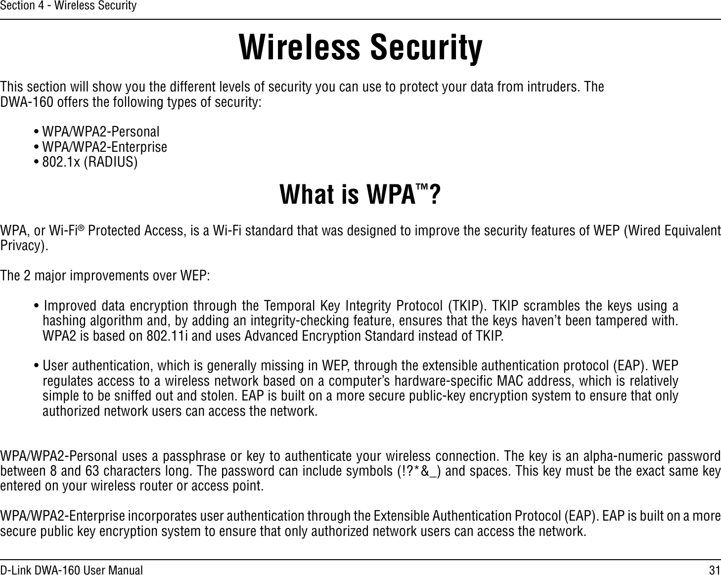 31D-Link DWA-160 User ManualSection 4 - Wireless SecurityWireless SecurityThis section will show you the different levels of security you can use to protect your data from intruders. The DWA-160 offers the following types of security:s70!70!0ERSONAL  s70!70!%NTERPRISEsX2!$)53What is WPA™?WPA, or Wi-Fi® Protected Access, is a Wi-Fi standard that was designed to improve the security features of WEP (Wired Equivalent Privacy).  The 2 major improvements over WEP: s)MPROVEDDATAENCRYPTIONTHROUGHTHE4EMPORAL+EY)NTEGRITY0ROTOCOL4+)04+)0SCRAMBLESTHEKEYSUSINGAHASHINGALGORITHMANDBYADDINGANINTEGRITYCHECKINGFEATUREENSURESTHATTHEKEYSHAVENTBEENTAMPEREDWITHWPA2 is based on 802.11i and uses Advanced Encryption Standard instead of TKIP.s5SERAUTHENTICATIONWHICHISGENERALLYMISSINGIN7%0THROUGHTHEEXTENSIBLEAUTHENTICATIONPROTOCOL%!07%0REGULATESACCESSTOAWIRELESSNETWORKBASEDONACOMPUTERSHARDWARESPECIlC-!#ADDRESSWHICHISRELATIVELYsimple to be sniffed out and stolen. EAP is built on a more secure public-key encryption system to ensure that only AUTHORIZEDNETWORKUSERSCANACCESSTHENETWORKWPA/WPA2-Personal uses a passphrase or key to authenticate your wireless connection. The key is an alpha-numeric password BETWEENANDCHARACTERSLONG4HEPASSWORDCANINCLUDESYMBOLS?ANDSPACES4HISKEYMUSTBETHEEXACTSAMEKEYentered on your wireless router or access point.WPA/WPA2-Enterprise incorporates user authentication through the Extensible Authentication Protocol (EAP). EAP is built on a more SECUREPUBLICKEYENCRYPTIONSYSTEMTOENSURETHATONLYAUTHORIZEDNETWORKUSERSCANACCESSTHENETWORK