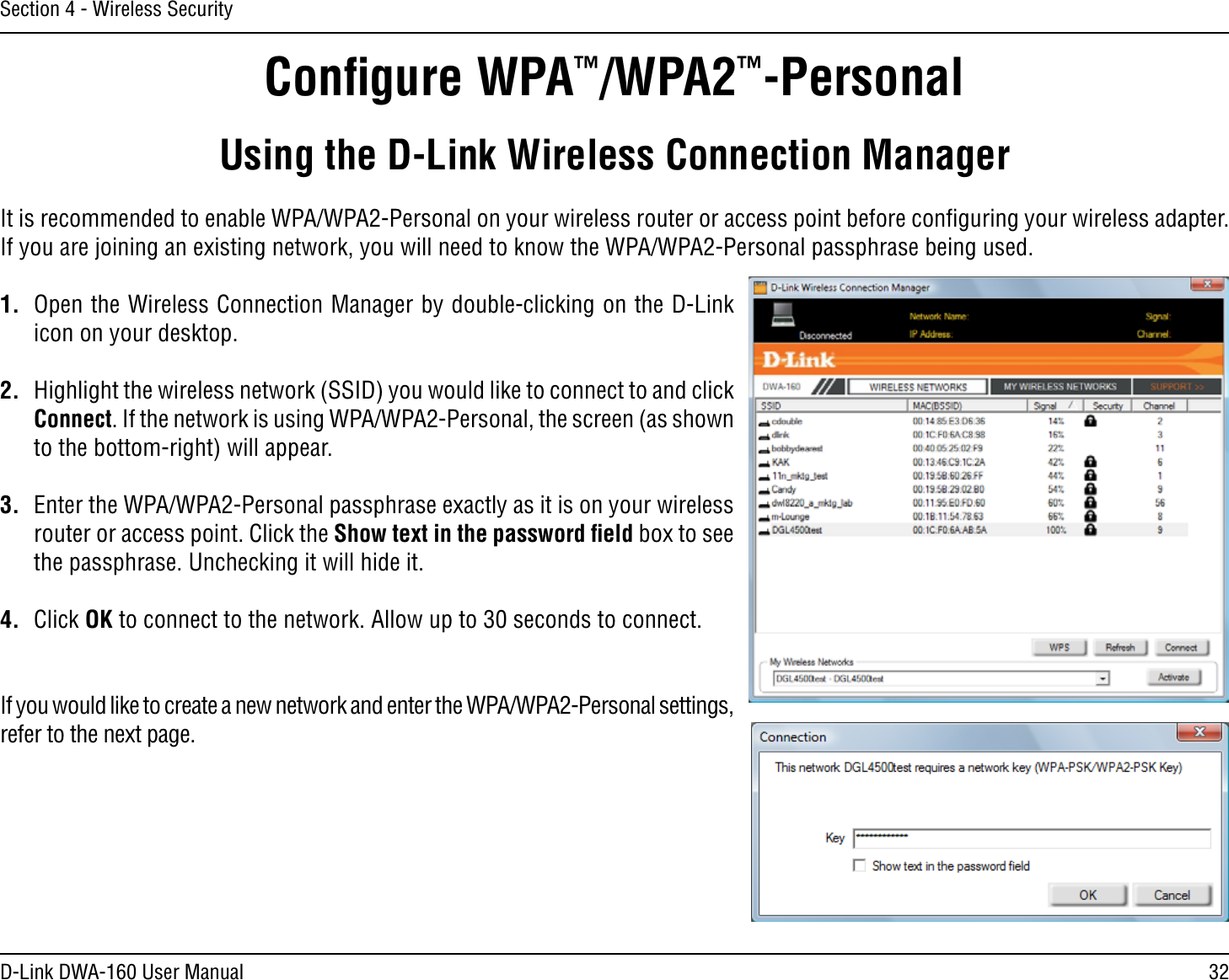 32D-Link DWA-160 User ManualSection 4 - Wireless SecurityConﬁgure WPA™/WPA2™-PersonalUsing the D-Link Wireless Connection ManagerIt is recommended to enable WPA/WPA2-Personal on your wireless router or access point before conﬁguring your wireless adapter. If you are joining an existing network, you will need to know the WPA/WPA2-Personal passphrase being used.1.  Open the Wireless Connection Manager by double-clicking on the D-Link icon on your desktop. 2.  Highlight the wireless network (SSID) you would like to connect to and click Connect. If the network is using WPA/WPA2-Personal, the screen (as shown to the bottom-right) will appear. 3.  Enter the WPA/WPA2-Personal passphrase exactly as it is on your wireless router or access point. Click the Show text in the password ﬁeld box to see the passphrase. Unchecking it will hide it.4. Click OK to connect to the network. Allow up to 30 seconds to connect.If you would like to create a new network and enter the WPA/WPA2-Personal settings, refer to the next page.