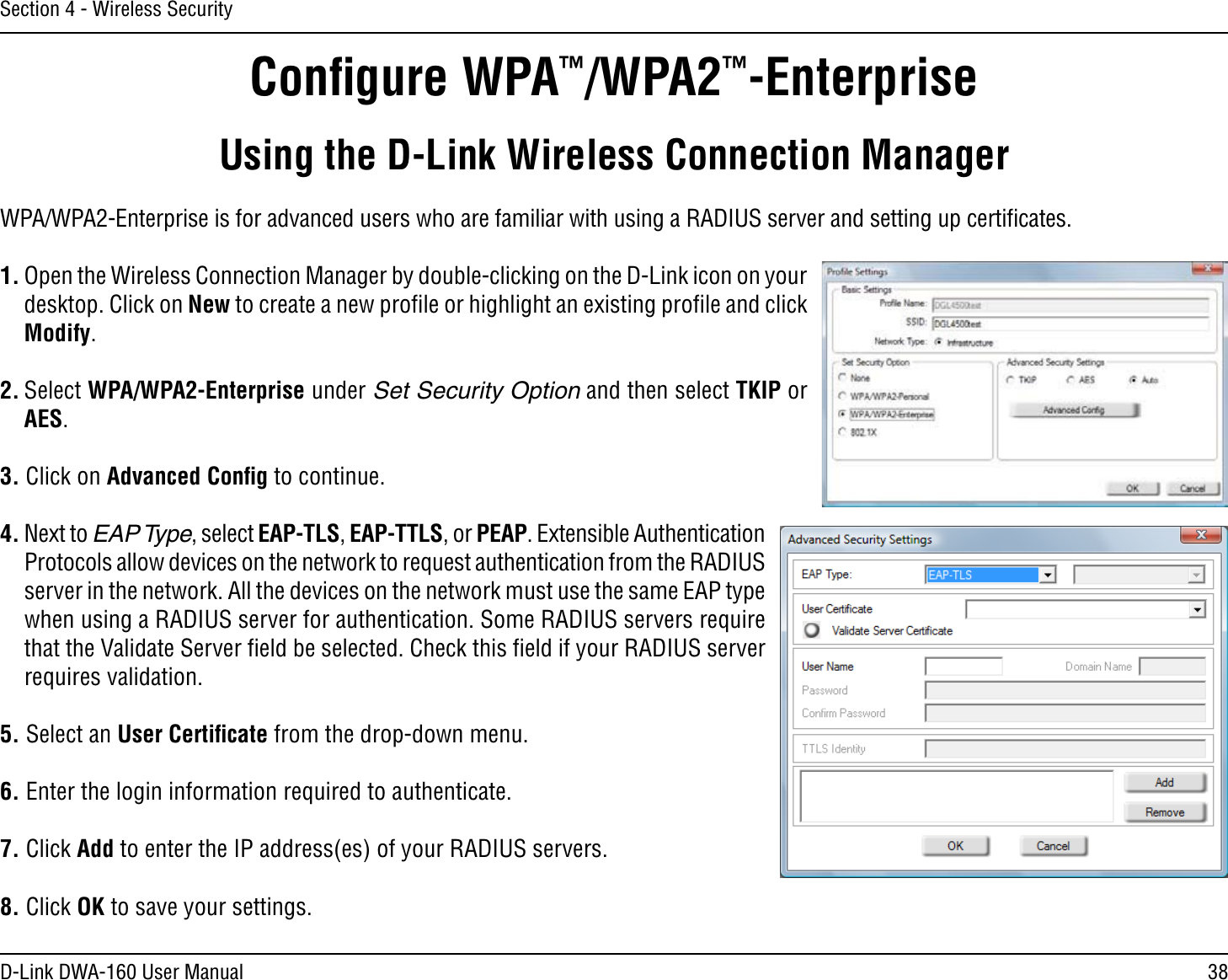 38D-Link DWA-160 User ManualSection 4 - Wireless SecurityConﬁgure WPA™/WPA2™-EnterpriseUsing the D-Link Wireless Connection ManagerWPA/WPA2-Enterprise is for advanced users who are familiar with using a RADIUS server and setting up certiﬁcates.1. Open the Wireless Connection Manager by double-clicking on the D-Link icon on your desktop. Click on New to create a new proﬁle or highlight an existing proﬁle and click Modify. 2. Select WPA/WPA2-Enterprise under Set Security Option and then select TKIP or AES.3. Click on Advanced Conﬁg to continue.4. Next to EAP Type, select EAP-TLS, EAP-TTLS, or PEAP. Extensible Authentication Protocols allow devices on the network to request authentication from the RADIUS server in the network. All the devices on the network must use the same EAP type when using a RADIUS server for authentication. Some RADIUS servers require that the Validate Server ﬁeld be selected. Check this ﬁeld if your RADIUS server requires validation.5. Select an User Certiﬁcate from the drop-down menu.6. Enter the login information required to authenticate.7. Click Add to enter the IP address(es) of your RADIUS servers.8. Click OK to save your settings.