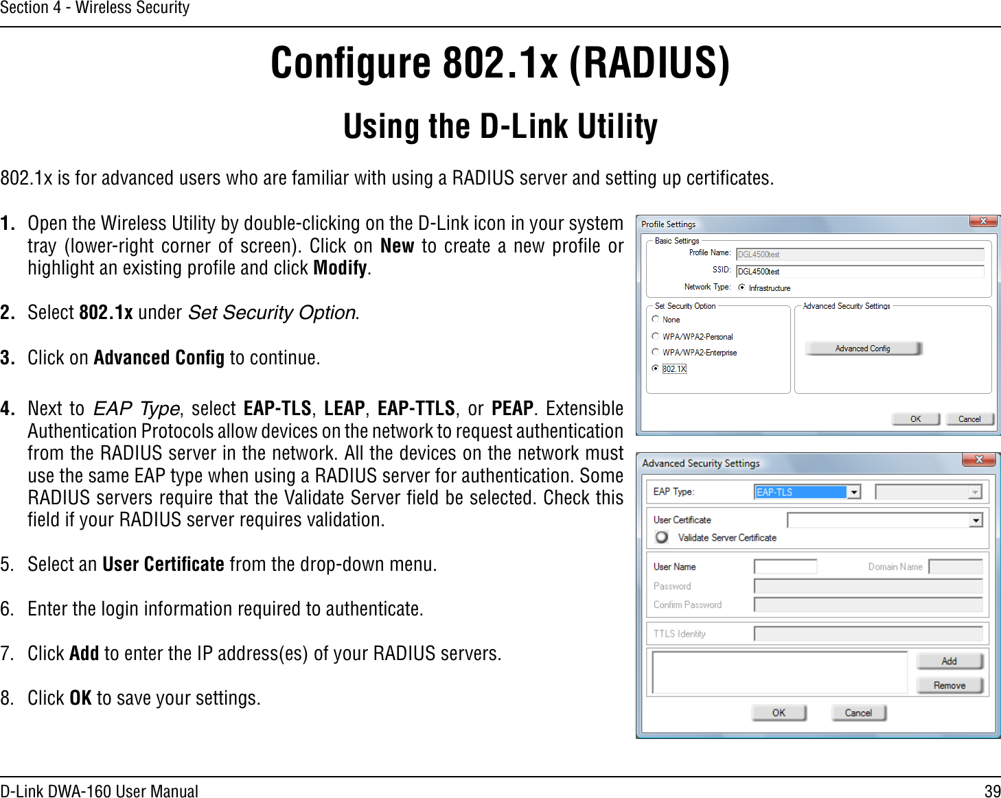 39D-Link DWA-160 User ManualSection 4 - Wireless SecurityConﬁgure 802.1x (RADIUS)Using the D-Link Utility802.1x is for advanced users who are familiar with using a RADIUS server and setting up certiﬁcates.1.  Open the Wireless Utility by double-clicking on the D-Link icon in your system tray (lower-right corner of screen). Click on New to create a new proﬁle or highlight an existing proﬁle and click Modify. 2. Select 802.1x under Set Security Option.3. Click on Advanced Conﬁg to continue.4. Next to EAP Type, select EAP-TLS,  LEAP,  EAP-TTLS, or PEAP. Extensible Authentication Protocols allow devices on the network to request authentication from the RADIUS server in the network. All the devices on the network must use the same EAP type when using a RADIUS server for authentication. Some RADIUS servers require that the Validate Server ﬁeld be selected. Check this ﬁeld if your RADIUS server requires validation.5. Select an User Certiﬁcate from the drop-down menu.6.  Enter the login information required to authenticate.7. Click Add to enter the IP address(es) of your RADIUS servers.8. Click OK to save your settings.