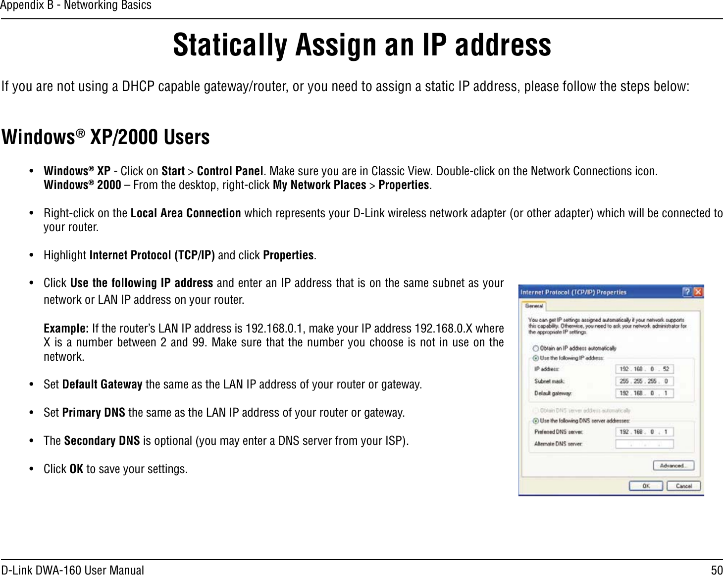 50D-Link DWA-160 User ManualAppendix B - Networking BasicsStatically Assign an IP addressIf you are not using a DHCP capable gateway/router, or you need to assign a static IP address, please follow the steps below:Windows® XP/2000 Userss Windows® XP - Click on Start &gt; Control Panel. Make sure you are in Classic View. Double-click on the Network Connections icon. Windows® 2000 – From the desktop, right-click My Network Places &gt; Properties.s 2IGHTCLICKONTHELocal Area Connection which represents your D-Link wireless network adapter (or other adapter) which will be connected to your router.s (IGHLIGHTInternet Protocol (TCP/IP) and click Properties.s #LICKUse the following IP address and enter an IP address that is on the same subnet as your network or LAN IP address on your router. Example:)FTHEROUTERS,!.)0ADDRESSISMAKEYOUR)0ADDRESS8WHEREX is a number between 2 and 99. Make sure that the number you choose is not in use on the network. s 3ETDefault Gateway the same as the LAN IP address of your router or gateway.s 3ETPrimary DNS the same as the LAN IP address of your router or gateway. s 4HESecondary DNS is optional (you may enter a DNS server from your ISP).s #LICKOK to save your settings.