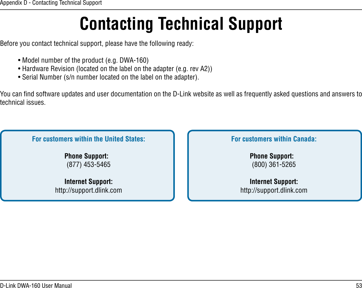 53D-Link DWA-160 User ManualAppendix D - Contacting Technical SupportContacting Technical SupportBefore you contact technical support, please have the following ready: s-ODELNUMBEROFTHEPRODUCTEG$7! s(ARDWARE2EVISIONLOCATEDONTHELABELONTHEADAPTEREGREV! s3ERIAL.UMBERSNNUMBERLOCATEDONTHELABELONTHEADAPTER9OUCANlNDSOFTWAREUPDATESANDUSERDOCUMENTATIONONTHE$,INKWEBSITEASWELLASFREQUENTLYASKEDQUESTIONSANDANSWERSTOtechnical issues.For customers within the United States: Phone Support: (877) 453-5465 Internet Support: http://support.dlink.com For customers within Canada: Phone Support: (800) 361-5265   Internet Support: http://support.dlink.com 