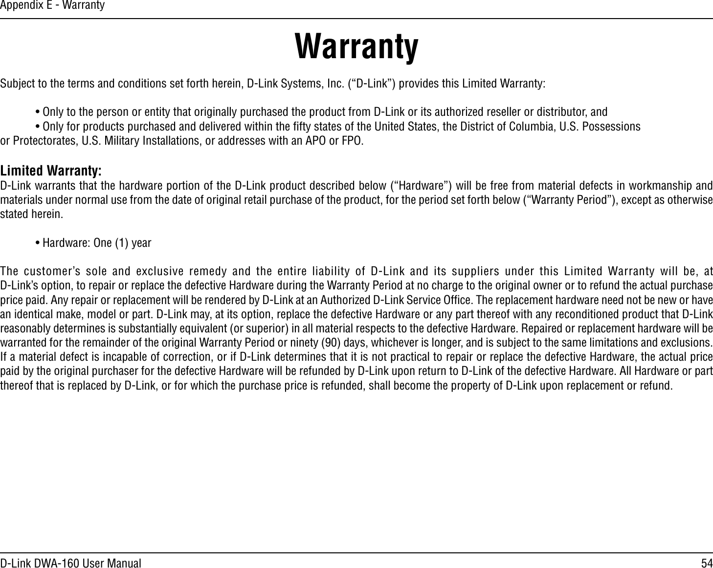 54D-Link DWA-160 User ManualAppendix E - WarrantyWarrantySubject to the terms and conditions set forth herein, D-Link Systems, Inc. (“D-Link”) provides this Limited Warranty: s/NLYTOTHEPERSONORENTITYTHATORIGINALLYPURCHASEDTHEPRODUCTFROM$,INKORITSAUTHORIZEDRESELLERORDISTRIBUTORAND s/NLYFORPRODUCTSPURCHASEDANDDELIVEREDWITHINTHElFTYSTATESOFTHE5NITED3TATESTHE$ISTRICTOF#OLUMBIA530OSSESSIONS  or Protectorates, U.S. Military Installations, or addresses with an APO or FPO.Limited Warranty:D-Link warrants that the hardware portion of the D-Link product described below (“Hardware”) will be free from material defects in workmanship and materials under normal use from the date of original retail purchase of the product, for the period set forth below (“Warranty Period”), except as otherwise stated herein. s(ARDWARE/NEYEAR4HE CUSTOMERS SOLE AND EXCLUSIVE REMEDY AND THE ENTIRE LIABILITY OF $,INK AND ITS SUPPLIERS UNDER THIS ,IMITED 7ARRANTY WILL BE AT $,INKSOPTIONTOREPAIRORREPLACETHEDEFECTIVE(ARDWAREDURINGTHE7ARRANTY0ERIODATNOCHARGETOTHEORIGINALOWNERORTOREFUNDTHEACTUALPURCHASEPRICEPAID!NYREPAIRORREPLACEMENTWILLBERENDEREDBY$,INKATAN!UTHORIZED$,INK3ERVICE/FlCE4HEREPLACEMENTHARDWARENEEDNOTBENEWORHAVEan identical make, model or part. D-Link may, at its option, replace the defective Hardware or any part thereof with any reconditioned product that D-Link reasonably determines is substantially equivalent (or superior) in all material respects to the defective Hardware. Repaired or replacement hardware will be warranted for the remainder of the original Warranty Period or ninety (90) days, whichever is longer, and is subject to the same limitations and exclusions. If a material defect is incapable of correction, or if D-Link determines that it is not practical to repair or replace the defective Hardware, the actual price paid by the original purchaser for the defective Hardware will be refunded by D-Link upon return to D-Link of the defective Hardware. All Hardware or part thereof that is replaced by D-Link, or for which the purchase price is refunded, shall become the property of D-Link upon replacement or refund.