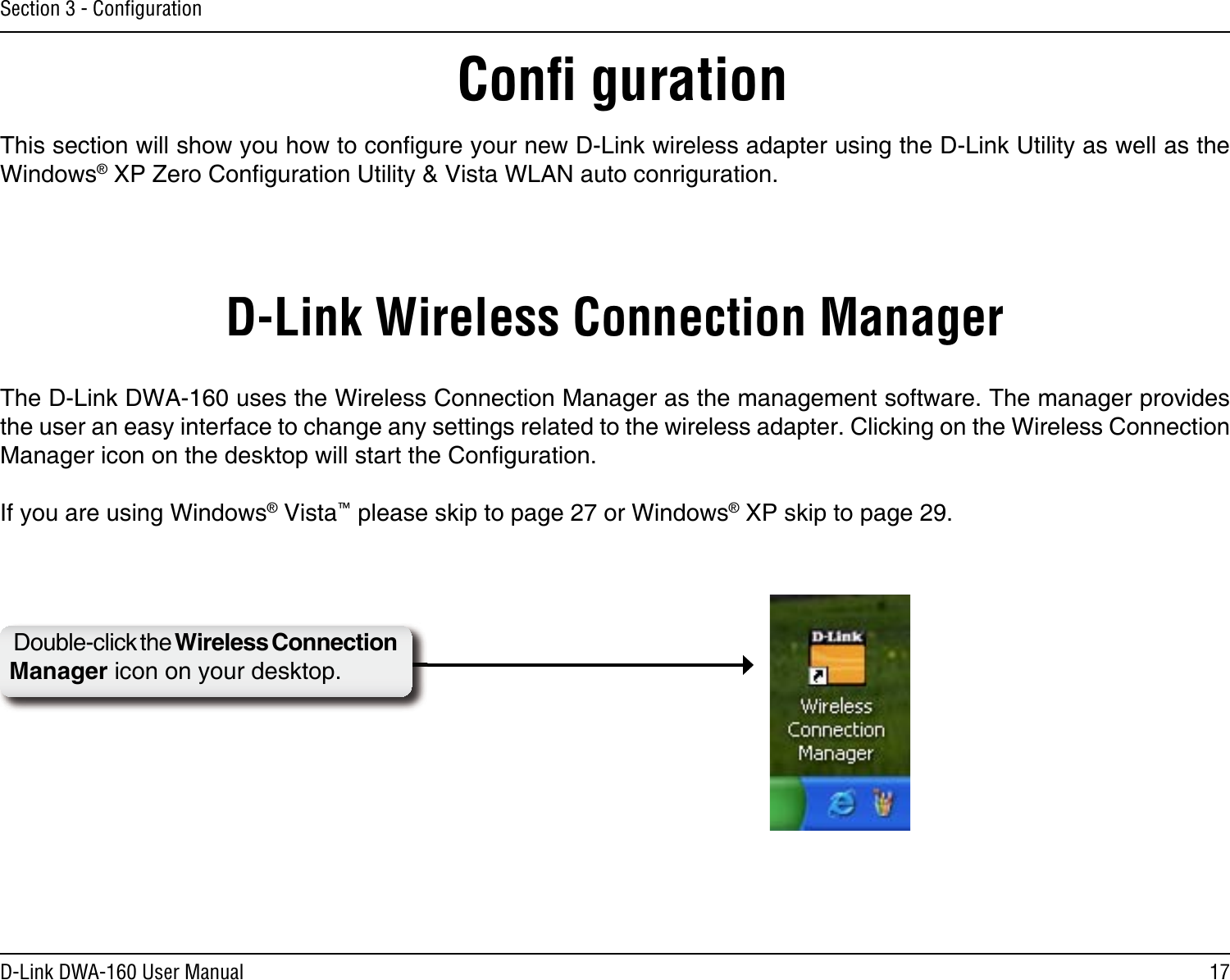 17D-Link DWA-160 User ManualSection 3 - ConﬁgurationConﬁ gurationThis section will show you how to conﬁgure your new D-Link wireless adapter using the D-Link Utility as well as the Windows® XP Zero Conﬁguration Utility &amp; Vista WLAN auto conriguration.D-Link Wireless Connection ManagerThe D-Link DWA-160 uses the Wireless Connection Manager as the management software. The manager provides the user an easy interface to change any settings related to the wireless adapter. Clicking on the Wireless Connection Manager icon on the desktop will start the Conﬁguration.If you are using Windows® Vista™ please skip to page 27 or Windows® XP skip to page 29.Double-click the Wireless Connection Manager icon on your desktop.