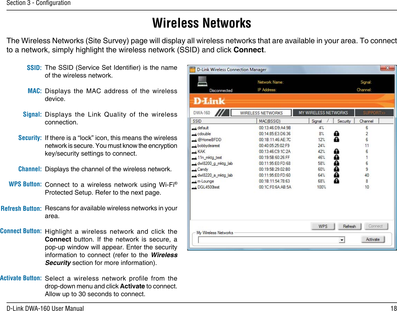 18D-Link DWA-160 User ManualSection 3 - ConﬁgurationWireless NetworksThe SSID (Service Set Identier) is the name of the wireless network.Displays  the  MAC  address  of  the  wireless device.Displays  the  Link  Quality  of  the  wireless connection. If there is a “lock” icon, this means the wireless network is secure. You must know the encryption key/security settings to connect.Displays the channel of the wireless network.Connect  to  a  wireless  network  using  Wi-Fi® Protected Setup. Refer to the next page.Rescans for available wireless networks in your area.Highlight  a  wireless  network  and  click  the Connect  button.  If  the  network  is  secure,  a pop-up window will appear. Enter the security information to  connect  (refer to the Wireless Security section for more information).Select  a  wireless  network  profile  from  the  drop-down menu and click Activate to connect. Allow up to 30 seconds to connect.MAC:SSID:Channel:Signal:Security:Refresh Button:Connect Button:Activate Button:The Wireless Networks (Site Survey) page will display all wireless networks that are available in your area. To connect to a network, simply highlight the wireless network (SSID) and click Connect.WPS Button: