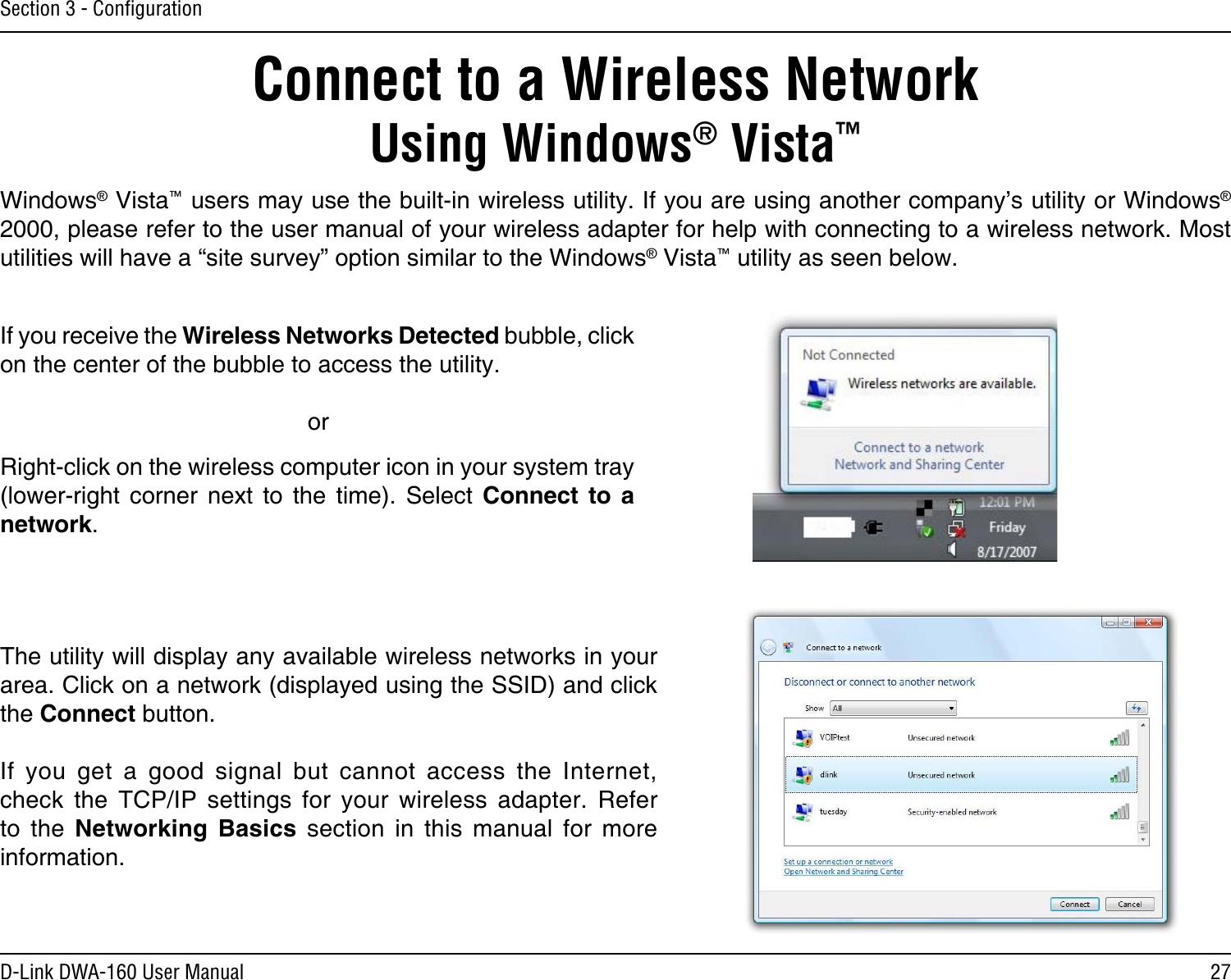 27D-Link DWA-160 User ManualSection 3 - ConﬁgurationConnect to a Wireless NetworkUsing Windows® Vista™Windows® Vista™ users may use the built-in wireless utility. If you are using another company’s utility or Windows® 2000, please refer to the user manual of your wireless adapter for help with connecting to a wireless network. Most utilities will have a “site survey” option similar to the Windows® Vista™ utility as seen below.Right-click on the wireless computer icon in your system tray (lower-right  corner  next  to  the  time).  Select  Connect  to  a network.If you receive the Wireless Networks Detected bubble, click on the center of the bubble to access the utility.     orThe utility will display any available wireless networks in your area. Click on a network (displayed using the SSID) and click the Connect button.If  you  get  a  good  signal  but  cannot  access  the  Internet, check  the  TCP/IP  settings  for  your  wireless  adapter.  Refer to  the  Networking  Basics  section  in  this  manual  for  more information.