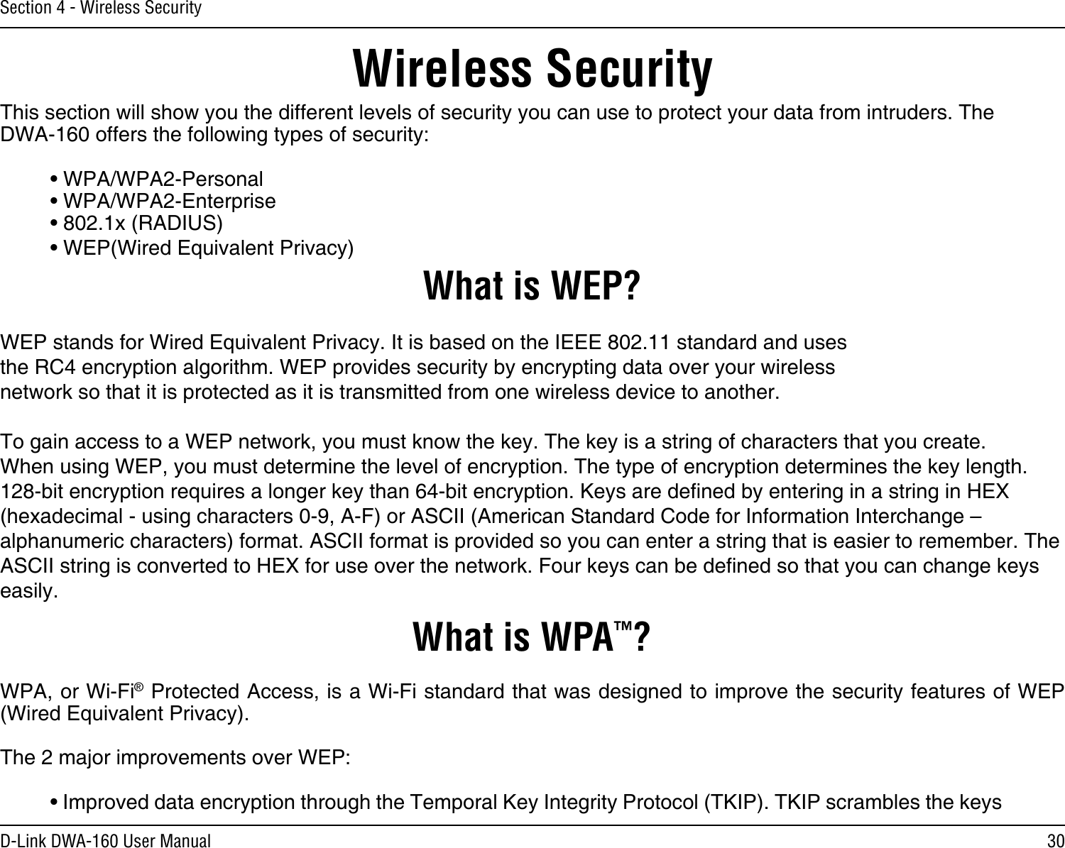 30D-Link DWA-160 User ManualSection 4 - Wireless SecurityWireless SecurityThis section will show you the different levels of security you can use to protect your data from intruders. The DWA-160 offers the following types of security:• WPA/WPA2-Personal    • WPA/WPA2-Enterprise• 802.1x (RADIUS)• WEP(Wired Equivalent Privacy)What is WEP?WEP stands for Wired Equivalent Privacy. It is based on the IEEE 802.11 standard and uses the RC4 encryption algorithm. WEP provides security by encrypting data over your wireless network so that it is protected as it is transmitted from one wireless device to another.To gain access to a WEP network, you must know the key. The key is a string of characters that you create. When using WEP, you must determine the level of encryption. The type of encryption determines the key length. 128-bit encryption requires a longer key than 64-bit encryption. Keys are dened by entering in a string in HEX (hexadecimal - using characters 0-9, A-F) or ASCII (American Standard Code for Information Interchange – alphanumeric characters) format. ASCII format is provided so you can enter a string that is easier to remember. The ASCII string is converted to HEX for use over the network. Four keys can be dened so that you can change keys easily.What is WPA™?WPA, or Wi-Fi® Protected Access, is a Wi-Fi standard that was designed to improve the security features of WEP (Wired Equivalent Privacy).  The 2 major improvements over WEP: • Improved data encryption through the Temporal Key Integrity Protocol (TKIP). TKIP scrambles the keys 