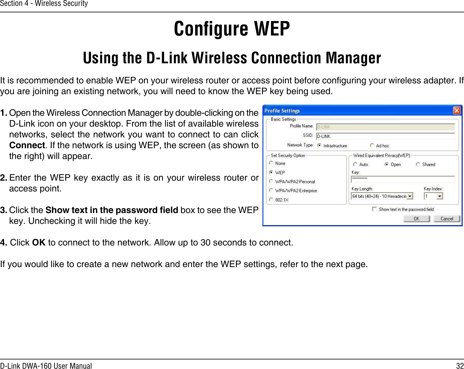 32D-Link DWA-160 User ManualSection 4 - Wireless SecurityConﬁgure WEPUsing the D-Link Wireless Connection ManagerIt is recommended to enable WEP on your wireless router or access point before conguring your wireless adapter. If you are joining an existing network, you will need to know the WEP key being used.1. Open the Wireless Connection Manager by double-clicking on the D-Link icon on your desktop. From the list of available wireless networks, select the network you want to connect to can click Connect. If the network is using WEP, the screen (as shown to the right) will appear. 2. Enter the WEP key exactly as it is on your wireless router or access point.3. Click the Show text in the password eld box to see the WEP key. Unchecking it will hide the key.4. Click OK to connect to the network. Allow up to 30 seconds to connect. If you would like to create a new network and enter the WEP settings, refer to the next page.