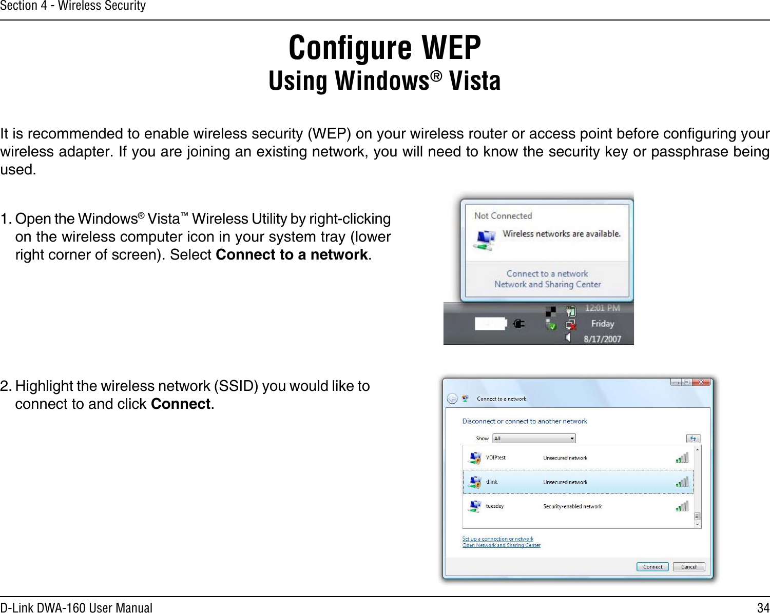 34D-Link DWA-160 User ManualSection 4 - Wireless SecurityConﬁgure WEPUsing Windows® VistaIt is recommended to enable wireless security (WEP) on your wireless router or access point before conguring your wireless adapter. If you are joining an existing network, you will need to know the security key or passphrase being used.2. Highlight the wireless network (SSID) you would like to connect to and click Connect.1. Open the Windows® Vista™ Wireless Utility by right-clicking on the wireless computer icon in your system tray (lower right corner of screen). Select Connect to a network. 