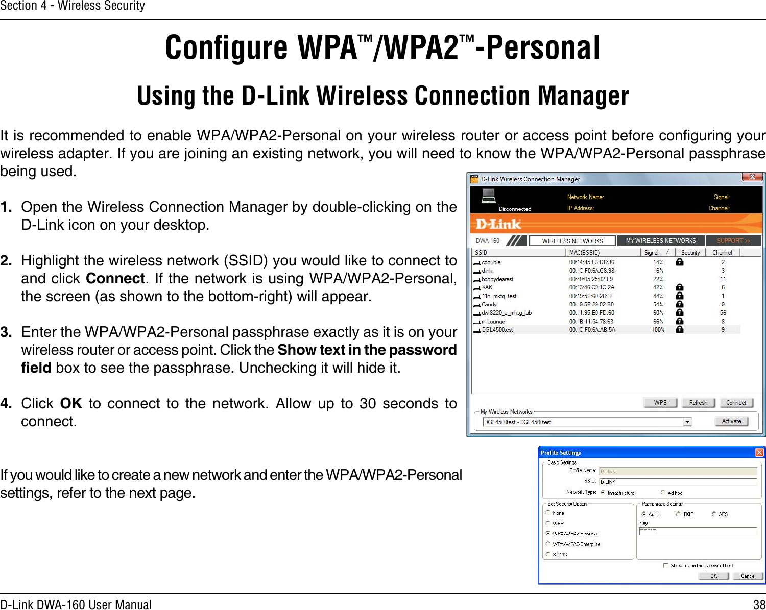 38D-Link DWA-160 User ManualSection 4 - Wireless SecurityConﬁgure WPA™/WPA2™-PersonalUsing the D-Link Wireless Connection ManagerIt is recommended to enable WPA/WPA2-Personal on your wireless router or access point before conguring your wireless adapter. If you are joining an existing network, you will need to know the WPA/WPA2-Personal passphrase being used.1.  Open the Wireless Connection Manager by double-clicking on the D-Link icon on your desktop. 2.  Highlight the wireless network (SSID) you would like to connect to and click Connect. If the network is using WPA/WPA2-Personal, the screen (as shown to the bottom-right) will appear. 3.  Enter the WPA/WPA2-Personal passphrase exactly as it is on your wireless router or access point. Click the Show text in the password eld box to see the passphrase. Unchecking it will hide it.4.  Click  OK  to  connect  to  the  network.  Allow  up  to  30  seconds  to connect.If you would like to create a new network and enter the WPA/WPA2-Personal settings, refer to the next page.
