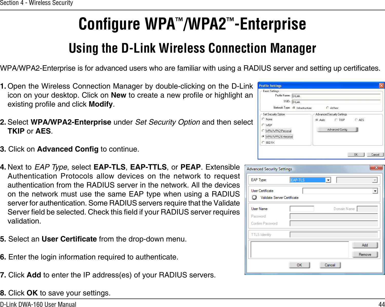 44D-Link DWA-160 User ManualSection 4 - Wireless SecurityConﬁgure WPA™/WPA2™-EnterpriseUsing the D-Link Wireless Connection ManagerWPA/WPA2-Enterprise is for advanced users who are familiar with using a RADIUS server and setting up certicates.1. Open the Wireless Connection Manager by double-clicking on the D-Link icon on your desktop. Click on New to create a new prole or highlight an existing prole and click Modify. 2. Select WPA/WPA2-Enterprise under Set Security Option and then select TKIP or AES.3. Click on Advanced Cong to continue.4. Next to EAP Type, select EAP-TLS, EAP-TTLS, or PEAP. Extensible Authentication  Protocols  allow  devices  on  the  network  to  request authentication from the RADIUS server in the network. All the devices on the network must use the same EAP type when using a RADIUS server for authentication. Some RADIUS servers require that the Validate Server eld be selected. Check this eld if your RADIUS server requires validation.5. Select an User Certicate from the drop-down menu.6. Enter the login information required to authenticate.7. Click Add to enter the IP address(es) of your RADIUS servers.8. Click OK to save your settings.
