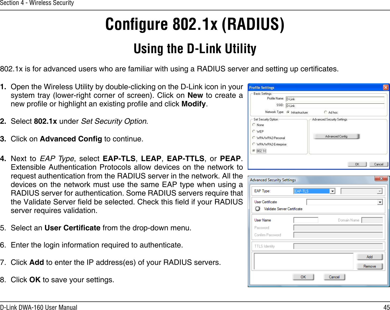 45D-Link DWA-160 User ManualSection 4 - Wireless SecurityConﬁgure 802.1x (RADIUS)Using the D-Link Utility802.1x is for advanced users who are familiar with using a RADIUS server and setting up certicates.1.  Open the Wireless Utility by double-clicking on the D-Link icon in your system tray (lower-right corner of screen). Click on New to create a new prole or highlight an existing prole and click Modify. 2.  Select 802.1x under Set Security Option.3.  Click on Advanced Cong to continue.4.  Next  to  EAP Type,  select  EAP-TLS,  LEAP,  EAP-TTLS,  or  PEAP. Extensible Authentication Protocols allow devices on the network to request authentication from the RADIUS server in the network. All the devices on the network must use the same EAP type when using a RADIUS server for authentication. Some RADIUS servers require that the Validate Server eld be selected. Check this eld if your RADIUS server requires validation.5.  Select an User Certicate from the drop-down menu.6.  Enter the login information required to authenticate.7.  Click Add to enter the IP address(es) of your RADIUS servers.8.  Click OK to save your settings.