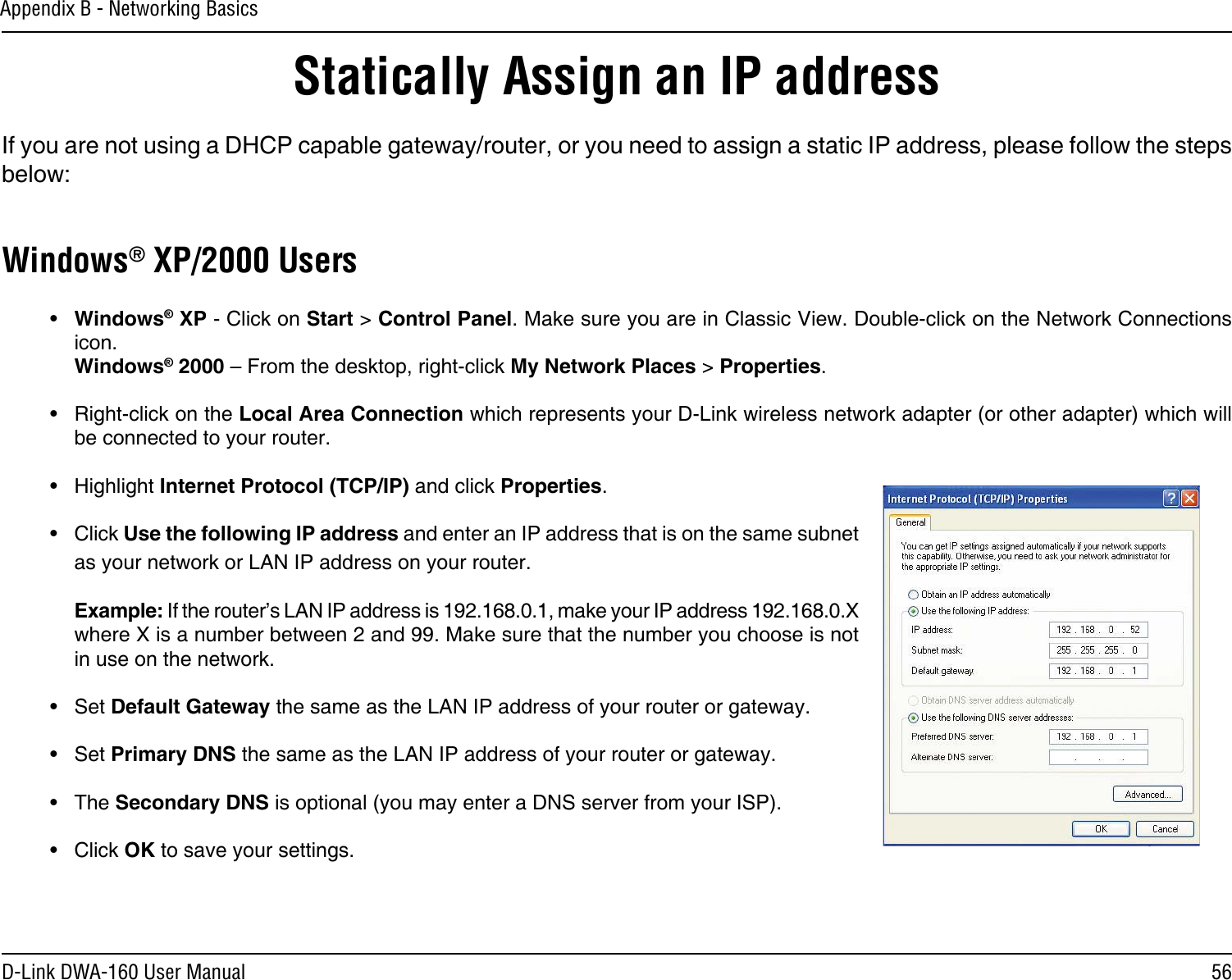 56D-Link DWA-160 User ManualAppendix B - Networking BasicsStatically Assign an IP addressIf you are not using a DHCP capable gateway/router, or you need to assign a static IP address, please follow the steps below:Windows® XP/2000 Users•  Windows® XP - Click on Start &gt; Control Panel. Make sure you are in Classic View. Double-click on the Network Connections icon. Windows® 2000 – From the desktop, right-click My Network Places &gt; Properties.•  Right-click on the Local Area Connection which represents your D-Link wireless network adapter (or other adapter) which will be connected to your router.•  Highlight Internet Protocol (TCP/IP) and click Properties.•  Click Use the following IP address and enter an IP address that is on the same subnet as your network or LAN IP address on your router. Example: If the router’s LAN IP address is 192.168.0.1, make your IP address 192.168.0.X where X is a number between 2 and 99. Make sure that the number you choose is not in use on the network. •  Set Default Gateway the same as the LAN IP address of your router or gateway.•  Set Primary DNS the same as the LAN IP address of your router or gateway. •  The Secondary DNS is optional (you may enter a DNS server from your ISP).•  Click OK to save your settings.