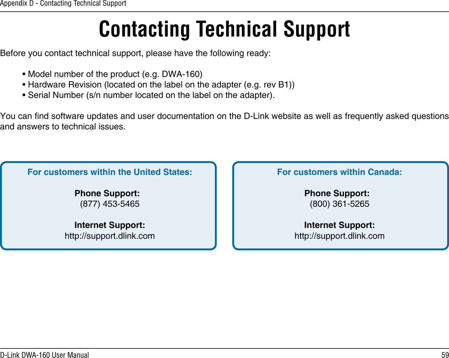 59D-Link DWA-160 User ManualAppendix D - Contacting Technical SupportContacting Technical SupportBefore you contact technical support, please have the following ready:  • Model number of the product (e.g. DWA-160)  • Hardware Revision (located on the label on the adapter (e.g. rev B1))  • Serial Number (s/n number located on the label on the adapter). You can nd software updates and user documentation on the D-Link website as well as frequently asked questions and answers to technical issues.For customers within the United States: Phone Support:  (877) 453-5465 Internet Support:  http://support.dlink.com For customers within Canada: Phone Support:  (800) 361-5265    Internet Support:  http://support.dlink.com 