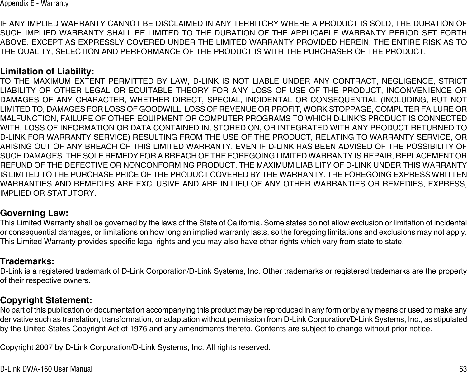 63D-Link DWA-160 User ManualAppendix E - WarrantyIF ANY IMPLIED WARRANTY CANNOT BE DISCLAIMED IN ANY TERRITORY WHERE A PRODUCT IS SOLD, THE DURATION OF SUCH IMPLIED  WARRANTY SHALL  BE  LIMITED TO  THE  DURATION OF  THE APPLICABLE WARRANTY  PERIOD SET  FORTH ABOVE. EXCEPT AS EXPRESSLY COVERED UNDER THE LIMITED WARRANTY PROVIDED HEREIN, THE ENTIRE RISK AS TO THE QUALITY, SELECTION AND PERFORMANCE OF THE PRODUCT IS WITH THE PURCHASER OF THE PRODUCT.Limitation of Liability:TO  THE  MAXIMUM  EXTENT  PERMITTED  BY  LAW,  D-LINK  IS  NOT  LIABLE  UNDER  ANY  CONTRACT,  NEGLIGENCE,  STRICT LIABILITY  OR  OTHER  LEGAL  OR  EQUITABLE  THEORY  FOR  ANY  LOSS  OF  USE  OF  THE  PRODUCT,  INCONVENIENCE  OR DAMAGES  OF  ANY  CHARACTER,  WHETHER  DIRECT,  SPECIAL,  INCIDENTAL  OR  CONSEQUENTIAL  (INCLUDING,  BUT  NOT LIMITED TO, DAMAGES FOR LOSS OF GOODWILL, LOSS OF REVENUE OR PROFIT, WORK STOPPAGE, COMPUTER FAILURE OR MALFUNCTION, FAILURE OF OTHER EQUIPMENT OR COMPUTER PROGRAMS TO WHICH D-LINK’S PRODUCT IS CONNECTED WITH, LOSS OF INFORMATION OR DATA CONTAINED IN, STORED ON, OR INTEGRATED WITH ANY PRODUCT RETURNED TO D-LINK FOR WARRANTY SERVICE) RESULTING FROM THE USE OF THE PRODUCT, RELATING TO WARRANTY SERVICE, OR ARISING OUT OF ANY BREACH OF THIS LIMITED WARRANTY, EVEN IF D-LINK HAS BEEN ADVISED OF THE POSSIBILITY OF SUCH DAMAGES. THE SOLE REMEDY FOR A BREACH OF THE FOREGOING LIMITED WARRANTY IS REPAIR, REPLACEMENT OR REFUND OF THE DEFECTIVE OR NONCONFORMING PRODUCT. THE MAXIMUM LIABILITY OF D-LINK UNDER THIS WARRANTY IS LIMITED TO THE PURCHASE PRICE OF THE PRODUCT COVERED BY THE WARRANTY. THE FOREGOING EXPRESS WRITTEN WARRANTIES AND REMEDIES ARE EXCLUSIVE AND ARE IN LIEU OF ANY OTHER WARRANTIES OR REMEDIES, EXPRESS, IMPLIED OR STATUTORY.Governing Law:This Limited Warranty shall be governed by the laws of the State of California. Some states do not allow exclusion or limitation of incidental or consequential damages, or limitations on how long an implied warranty lasts, so the foregoing limitations and exclusions may not apply. This Limited Warranty provides specic legal rights and you may also have other rights which vary from state to state.Trademarks:D-Link is a registered trademark of D-Link Corporation/D-Link Systems, Inc. Other trademarks or registered trademarks are the property of their respective owners.Copyright Statement:No part of this publication or documentation accompanying this product may be reproduced in any form or by any means or used to make any derivative such as translation, transformation, or adaptation without permission from D-Link Corporation/D-Link Systems, Inc., as stipulated by the United States Copyright Act of 1976 and any amendments thereto. Contents are subject to change without prior notice.Copyright 2007 by D-Link Corporation/D-Link Systems, Inc. All rights reserved.