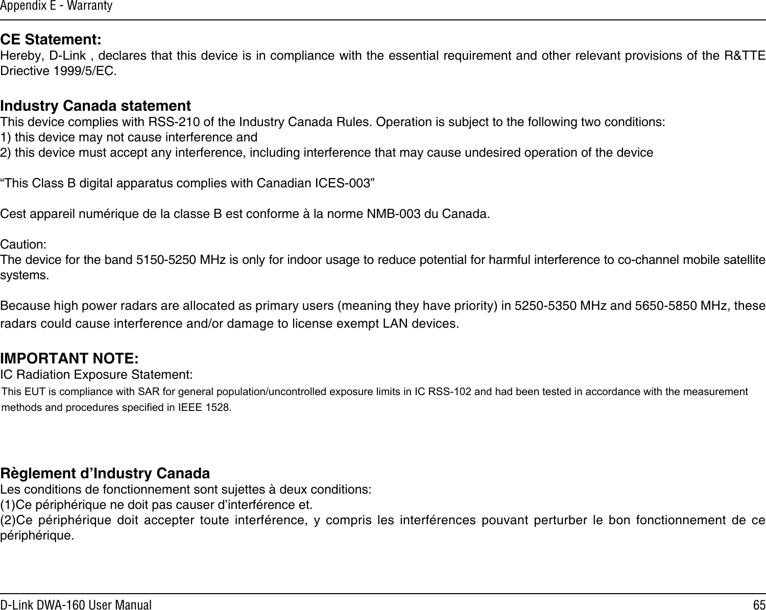65D-Link DWA-160 User ManualAppendix E - WarrantyCE Statement:Hereby, D-Link , declares that this device is in compliance with the essential requirement and other relevant provisions of the R&amp;TTE Driective 1999/5/EC.Industry Canada statementThis device complies with RSS-210 of the Industry Canada Rules. Operation is subject to the following two conditions:1) this device may not cause interference and2) this device must accept any interference, including interference that may cause undesired operation of the device“This Class B digital apparatus complies with Canadian ICES-003”Cest appareil numérique de la classe B est conforme à la norme NMB-003 du Canada.Caution:The device for the band 5150-5250 MHz is only for indoor usage to reduce potential for harmful interference to co-channel mobile satellite systems.Because high power radars are allocated as primary users (meaning they have priority) in 5250-5350 MHz and 5650-5850 MHz, these radars could cause interference and/or damage to license exempt LAN devices.IMPORTANT NOTE:IC Radiation Exposure Statement:This equipment complies with IC radiation exposure limits set forth for an uncontrolled environment. End users must follow the specic operating instructions for satisfying RF exposure compliance. This equipment should be installed and operated with minimum distance 20cm between the radiator and your body. To maintain compliance with IC RF exposure compliance requirements, please follow operation instruction as documented in this manual.Règlement d’Industry Canada Les conditions de fonctionnement sont sujettes à deux conditions: (1)Ce périphérique ne doit pas causer d’interférence et. (2)Ce  périphérique  doit  accepter  toute  interférence,  y  compris  les  interférences  pouvant  perturber  le  bon  fonctionnement  de  ce périphérique.This EUT is compliance with SAR for general population/uncontrolled exposure limits in IC RSS-102 and had been tested in accordance with the measurementmethods and procedures specified in IEEE 1528.