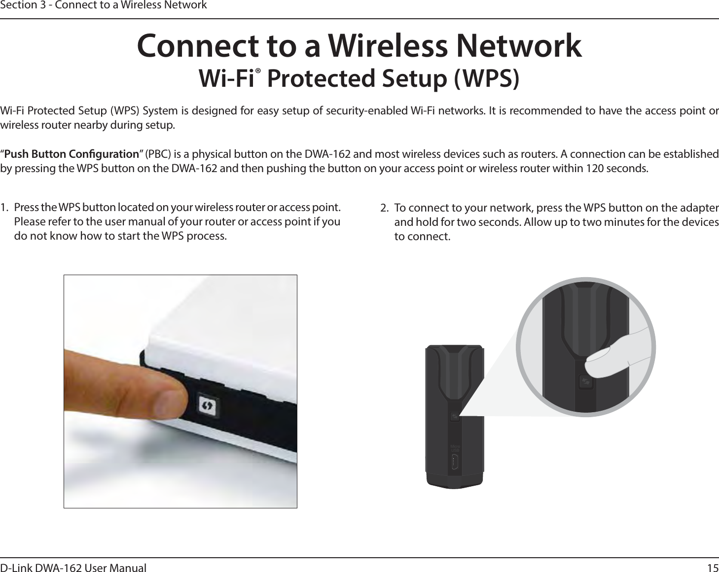 15D-Link DWA-162 User ManualSection 3 - Connect to a Wireless NetworkWi-Fi® Protected Setup (WPS)Wi-Fi Protected Setup (WPS) System is designed for easy setup of security-enabled Wi-Fi networks. It is recommended to have the access point or wireless router nearby during setup. “Push Button Conguration” (PBC) is a physical button on the DWA-162 and most wireless devices such as routers. A connection can be established by pressing the WPS button on the DWA-162 and then pushing the button on your access point or wireless router within 120 seconds. Connect to a Wireless Network2.  To connect to your network, press the WPS button on the adapter and hold for two seconds. Allow up to two minutes for the devices to connect.MicroUSB1.  Press the WPS button located on your wireless router or access point. Please refer to the user manual of your router or access point if you do not know how to start the WPS process.