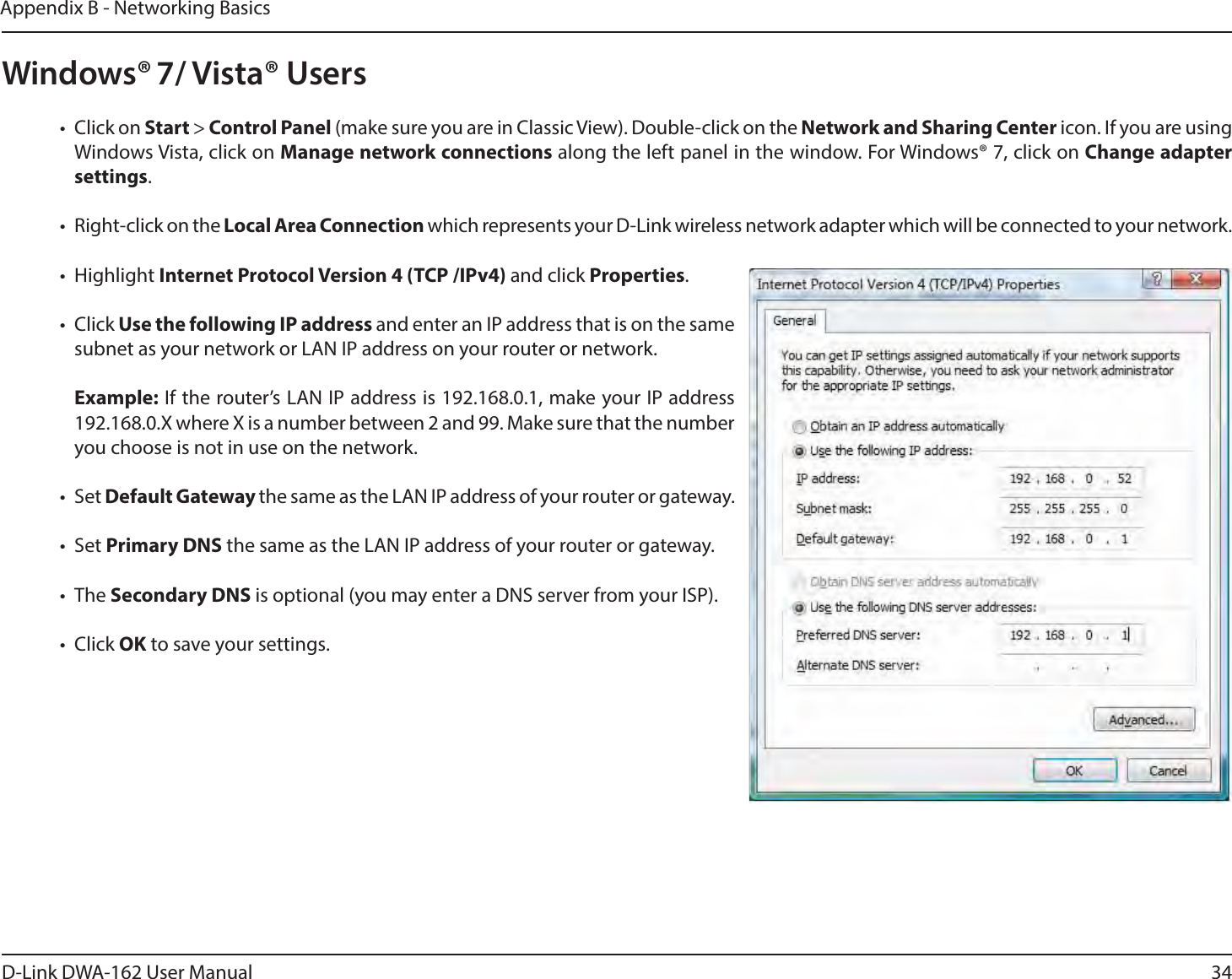 34D-Link DWA-162 User ManualAppendix B - Networking BasicsWindows® 7/ Vista® Userst $MJDLPOStart &gt; Control Panel (make sure you are in Classic View). Double-click on the Network and Sharing Center icon. If you are using Windows Vista, click on Manage network connections along the left panel in the window. For Windows® 7, click on Change adapter settings.t 3JHIUDMJDLPOUIFLocal Area Connection which represents your D-Link wireless network adapter which will be connected to your network.t )JHIMJHIUInternet Protocol Version 4 (TCP /IPv4) and click Properties.t $MJDLUse the following IP address and enter an IP address that is on the same subnet as your network or LAN IP address on your router or network. Example: If the router’s LAN IP address is 192.168.0.1, make your IP address 192.168.0.X where X is a number between 2 and 99. Make sure that the number you choose is not in use on the network. t 4FUDefault Gateway the same as the LAN IP address of your router or gateway.t 4FUPrimary DNS the same as the LAN IP address of your router or gateway. t 5IFSecondary DNS is optional (you may enter a DNS server from your ISP).t $MJDLOK to save your settings.