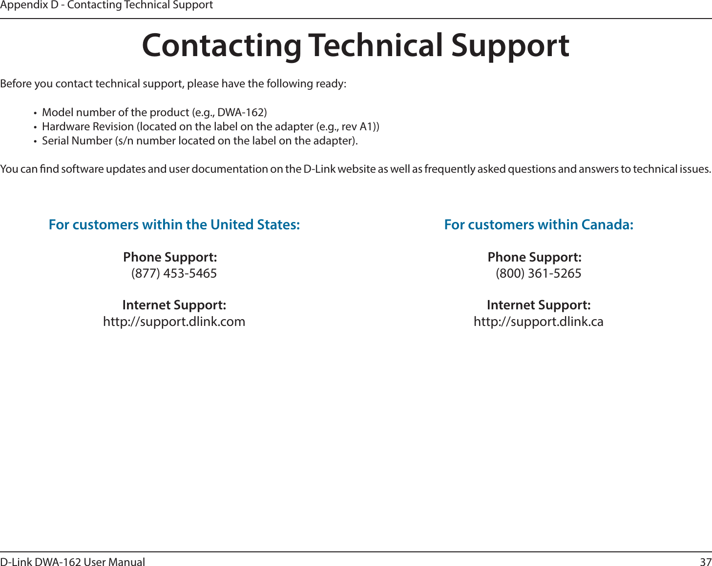 37D-Link DWA-162 User ManualAppendix D - Contacting Technical SupportContacting Technical SupportBefore you contact technical support, please have the following ready:t .PEFMOVNCFSPGUIFQSPEVDUFH%8&quot;t )BSEXBSF3FWJTJPOMPDBUFEPOUIFMBCFMPOUIFBEBQUFSFHSFW&quot;t 4FSJBM/VNCFSTOOVNCFSMPDBUFEPOUIFMBCFMPOUIFBEBQUFS:PVDBOöOETPGUXBSFVQEBUFTBOEVTFSEPDVNFOUBUJPOPOUIF%-JOLXFCTJUFBTXFMMBTGSFRVFOUMZBTLFERVFTUJPOTBOEBOTXFSTUPUFDIOJDBMJTTVFTFor customers within the United States: Phone Support: (877) 453-5465 Internet Support: http://support.dlink.com For customers within Canada: Phone Support: (800) 361-5265   Internet Support: http://support.dlink.ca 