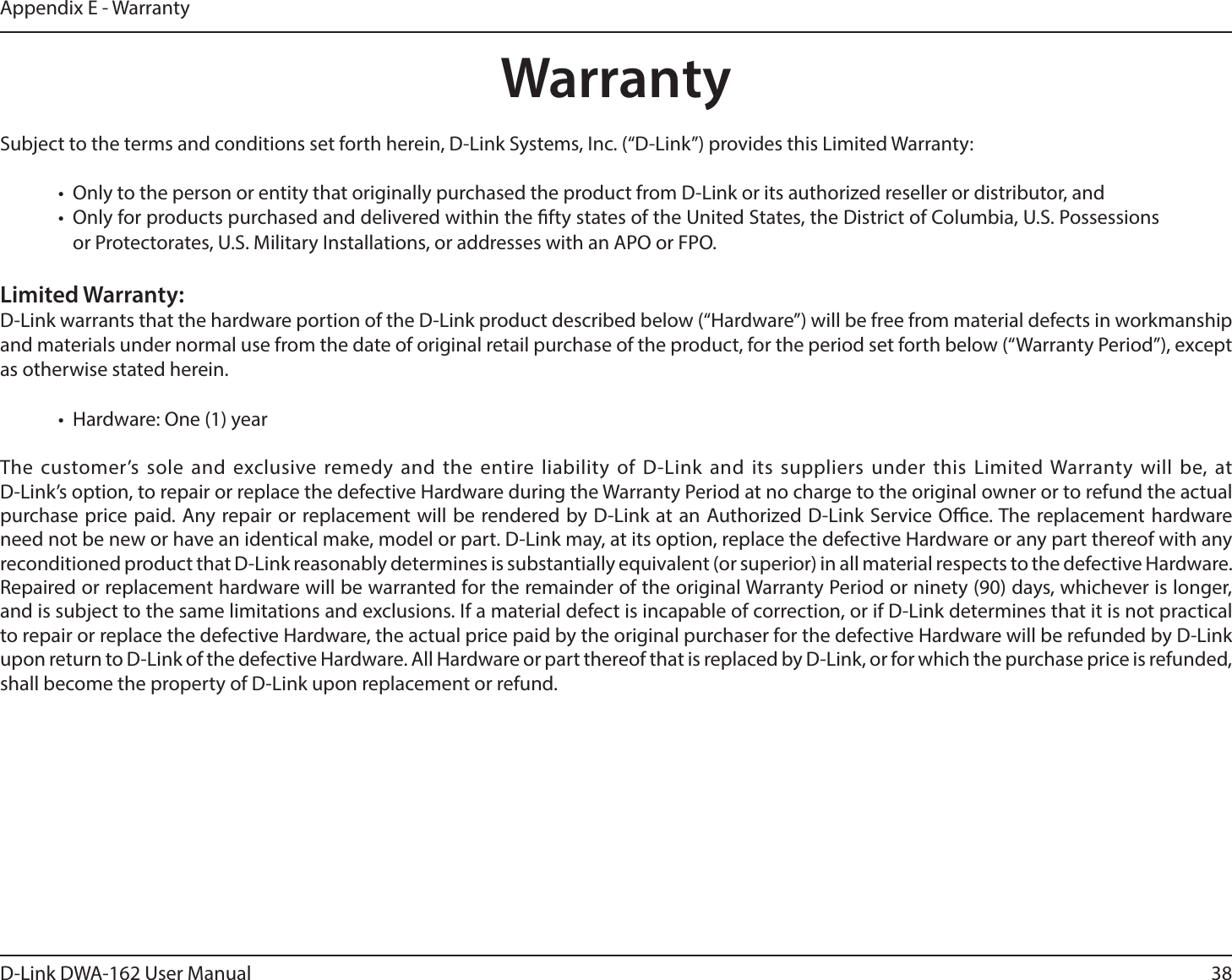 38D-Link DWA-162 User ManualAppendix E - WarrantyWarrantySubject to the terms and conditions set forth herein, D-Link Systems, Inc. (“D-Link”) provides this Limited Warranty:t 0OMZUPUIFQFSTPOPSFOUJUZUIBUPSJHJOBMMZQVSDIBTFEUIFQSPEVDUGSPN%-JOLPSJUTBVUIPSJ[FESFTFMMFSPSEJTUSJCVUPSBOEt 0OMZGPSQSPEVDUTQVSDIBTFEBOEEFMJWFSFEXJUIJOUIFöGUZTUBUFTPGUIF6OJUFE4UBUFTUIF%JTUSJDUPG$PMVNCJB641PTTFTTJPOTor Protectorates, U.S. Military Installations, or addresses with an APO or FPO.Limited Warranty:D-Link warrants that the hardware portion of the D-Link product described below (“Hardware”) will be free from material defects in workmanship and materials under normal use from the date of original retail purchase of the product, for the period set forth below (“Warranty Period”), except as otherwise stated herein.t )BSEXBSF0OFZFBSThe customer’s sole and exclusive remedy and the entire liability of D-Link and its suppliers under this Limited Warranty will be, at  D-Link’s option, to repair or replace the defective Hardware during the Warranty Period at no charge to the original owner or to refund the actual purchase price paid. Any repair or replacement will be rendered by D-Link at an Authorized D-Link Service Oce. The replacement hardware need not be new or have an identical make, model or part. D-Link may, at its option, replace the defective Hardware or any part thereof with any SFDPOEJUJPOFEQSPEVDUUIBU%-JOLSFBTPOBCMZEFUFSNJOFTJTTVCTUBOUJBMMZFRVJWBMFOUPSTVQFSJPSJOBMMNBUFSJBMSFTQFDUTUPUIFEFGFDUJWF)BSEXBSF3FQBJSFEPSSFQMBDFNFOUIBSEXBSFXJMMCFXBSSBOUFEGPSUIFSFNBJOEFSPGUIFPSJHJOBM8BSSBOUZ1FSJPEPSOJOFUZEBZTXIJDIFWFSJTMPOHFSand is subject to the same limitations and exclusions. If a material defect is incapable of correction, or if D-Link determines that it is not practical to repair or replace the defective Hardware, the actual price paid by the original purchaser for the defective Hardware will be refunded by D-Link upon return to D-Link of the defective Hardware. All Hardware or part thereof that is replaced by D-Link, or for which the purchase price is refunded, shall become the property of D-Link upon replacement or refund.