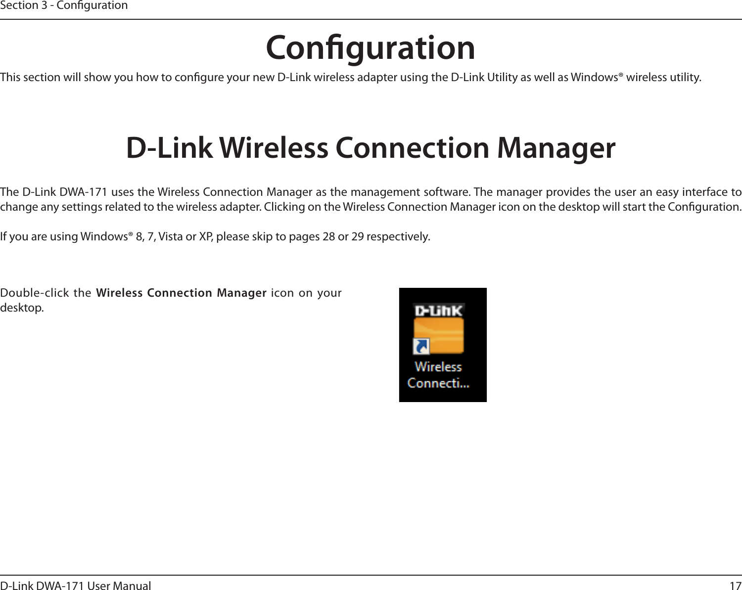 17D-Link DWA-171 User ManualSection 3 - CongurationCongurationThis section will show you how to congure your new D-Link wireless adapter using the D-Link Utility as well as Windows® wireless utility.D-Link Wireless Connection ManagerThe D-Link DWA-171 uses the Wireless Connection Manager as the management software. The manager provides the user an easy interface to change any settings related to the wireless adapter. Clicking on the Wireless Connection Manager icon on the desktop will start the Conguration.If you are using Windows® 8, 7, Vista or XP, please skip to pages 28 or 29 respectively.Double-click the Wireless Connection Manager icon on your desktop.