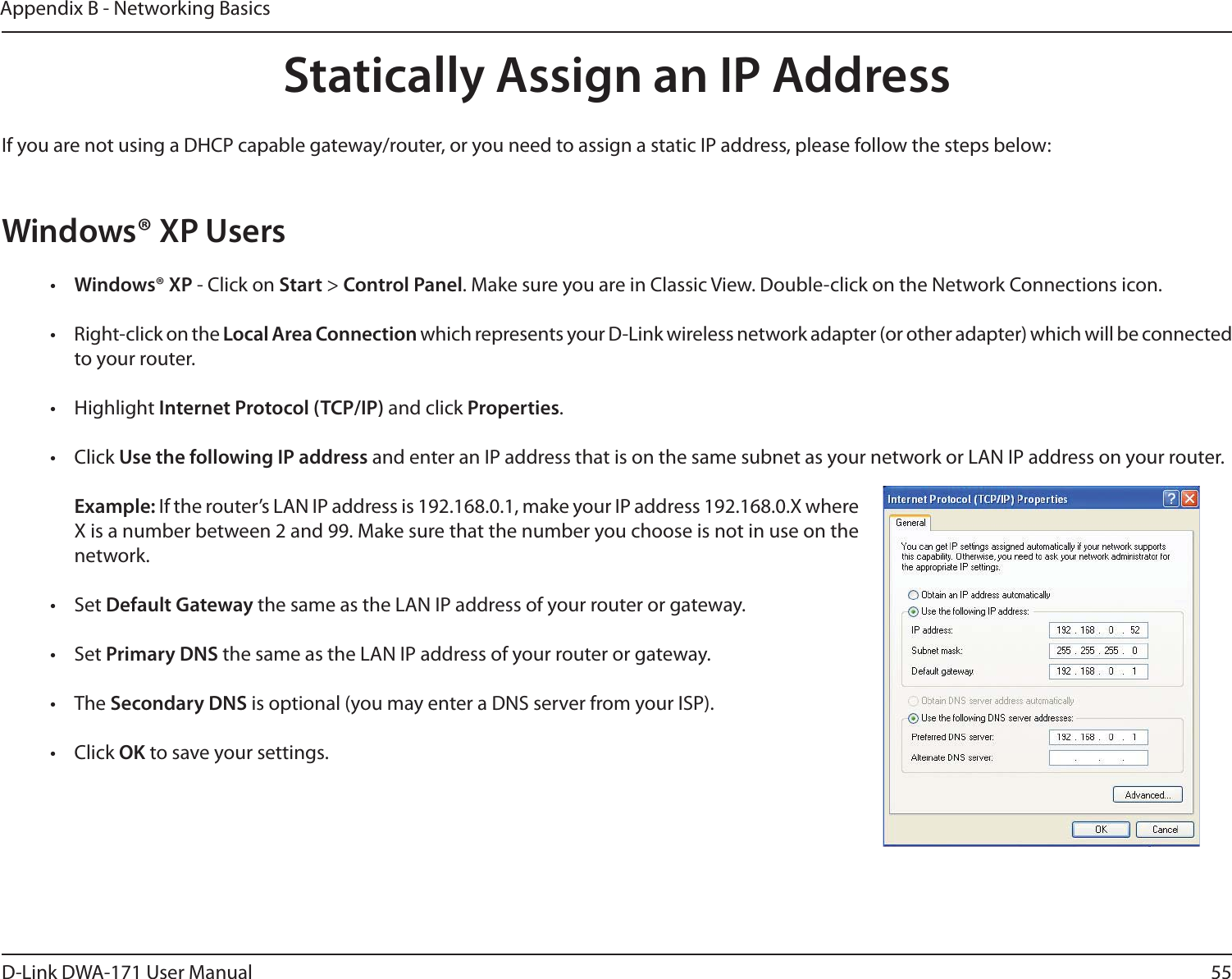 55D-Link DWA-171 User ManualAppendix B - Networking BasicsStatically Assign an IP AddressIf you are not using a DHCP capable gateway/router, or you need to assign a static IP address, please follow the steps below:Windows® XP Users•  Windows® XP - Click on Start &gt; Control Panel. Make sure you are in Classic View. Double-click on the Network Connections icon.•  Right-click on the Local Area Connection which represents your D-Link wireless network adapter (or other adapter) which will be connected to your router.• Highlight Internet Protocol (TCP/IP) and click Properties.• Click Use the following IP address and enter an IP address that is on the same subnet as your network or LAN IP address on your router. Example: If the router’s LAN IP address is 192.168.0.1, make your IP address 192.168.0.X where X is a number between 2 and 99. Make sure that the number you choose is not in use on the network. • Set Default Gateway the same as the LAN IP address of your router or gateway.• Set Primary DNS the same as the LAN IP address of your router or gateway. • The Secondary DNS is optional (you may enter a DNS server from your ISP).• Click OK to save your settings.