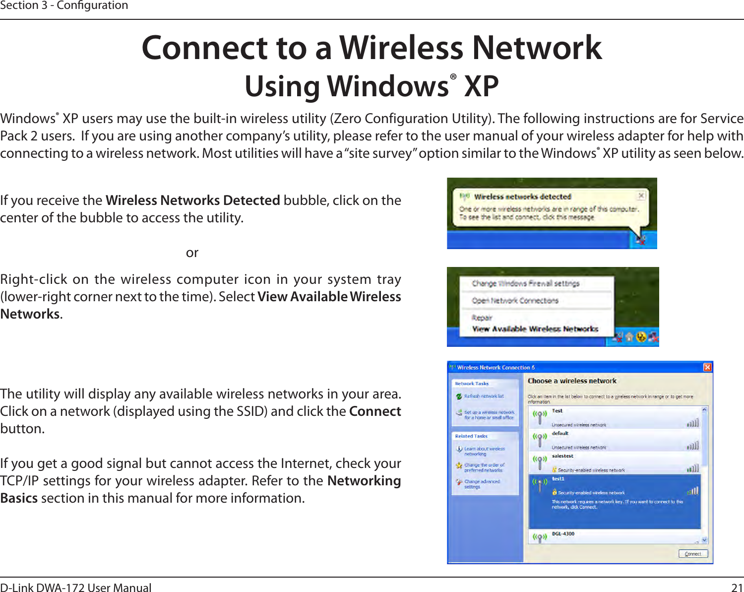 21D-Link DWA-172 User ManualSection 3 - CongurationConnect to a Wireless NetworkUsing Windows® XPWindows® XP users may use the built-in wireless utility (Zero Configuration Utility). The following instructions are for Service Pack 2 users.  If you are using another company’s utility, please refer to the user manual of your wireless adapter for help with connecting to a wireless network. Most utilities will have a “site survey” option similar to the Windows® XP utility as seen below.Right-click on the wireless computer icon in your system tray (lower-right corner next to the time). Select View Available Wireless Networks.If you receive the Wireless Networks Detected bubble, click on the center of the bubble to access the utility.     orThe utility will display any available wireless networks in your area. Click on a network (displayed using the SSID) and click the Connect button.If you get a good signal but cannot access the Internet, check your TCP/IP settings for your wireless adapter. Refer to the Networking Basics section in this manual for more information.