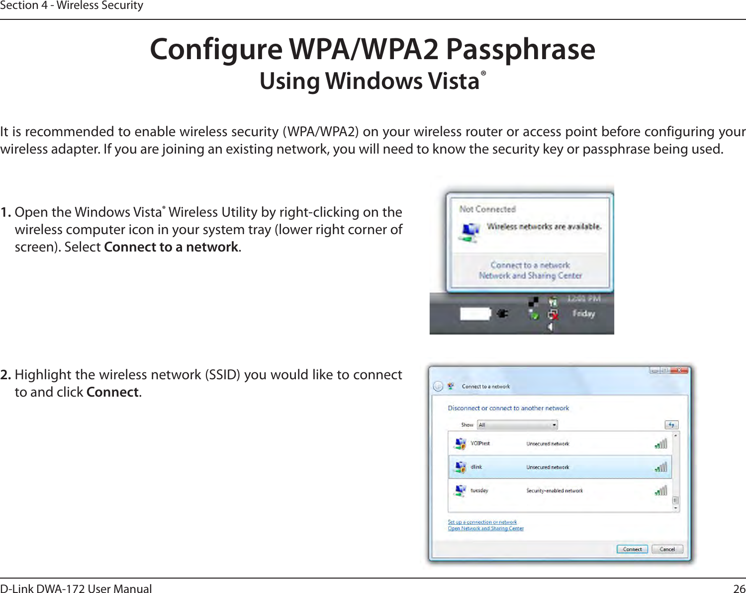26D-Link DWA-172 User ManualSection 4 - Wireless SecurityConfigure WPA/WPA2 PassphraseUsing Windows Vista® It is recommended to enable wireless security (WPA/WPA2) on your wireless router or access point before configuring your wireless adapter. If you are joining an existing network, you will need to know the security key or passphrase being used.2. Highlight the wireless network (SSID) you would like to connect to and click Connect.1. Open the Windows Vista® Wireless Utility by right-clicking on the wireless computer icon in your system tray (lower right corner of screen). Select Connect to a network. 