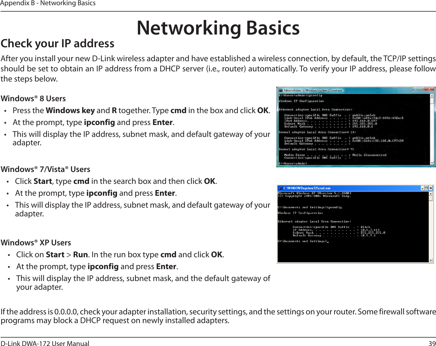 39D-Link DWA-172 User ManualAppendix B - Networking BasicsNetworking BasicsCheck your IP addressWindows® XP Users•  Click on Start &gt; Run. In the run box type cmd and click OK.•  At the prompt, type ipconfig and press Enter.•  This will display the IP address, subnet mask, and the default gateway of your adapter.Windows® 7/Vista® Users• Click Start, type cmd in the search box and then click OK.•  At the prompt, type ipconfig and press Enter.•  This will display the IP address, subnet mask, and default gateway of your adapter.If the address is 0.0.0.0, check your adapter installation, security settings, and the settings on your router. Some firewall software programs may block a DHCP request on newly installed adapters.Windows® 8 Users•  Press the Windows key and R together. Type cmd in the box and click OK.•  At the prompt, type ipconfig and press Enter.•  This will display the IP address, subnet mask, and default gateway of your adapter.After you install your new D-Link wireless adapter and have established a wireless connection, by default, the TCP/IP settings should be set to obtain an IP address from a DHCP server (i.e., router) automatically. To verify your IP address, please follow the steps below.