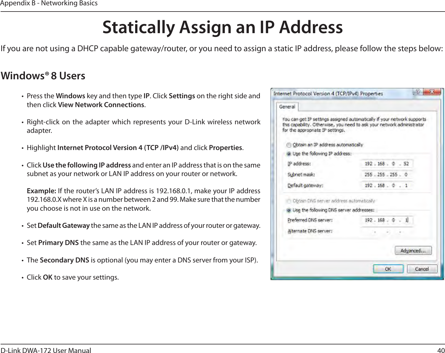 40D-Link DWA-172 User ManualAppendix B - Networking BasicsStatically Assign an IP AddressIf you are not using a DHCP capable gateway/router, or you need to assign a static IP address, please follow the steps below:Windows® 8 Users•  Press the Windows key and then type IP. Click Settings on the right side and then click View Network Connections. • Right-click on the adapter which represents your D-Link wireless network adapter.• Highlight Internet Protocol Version 4 (TCP /IPv4) and click Properties.• Click Use the following IP address and enter an IP address that is on the same subnet as your network or LAN IP address on your router or network. Example: If the router’s LAN IP address is 192.168.0.1, make your IP address 192.168.0.X where X is a number between 2 and 99. Make sure that the number you choose is not in use on the network. • Set Default Gateway the same as the LAN IP address of your router or gateway.• Set Primary DNS the same as the LAN IP address of your router or gateway. • The Secondary DNS is optional (you may enter a DNS server from your ISP).• Click OK to save your settings.