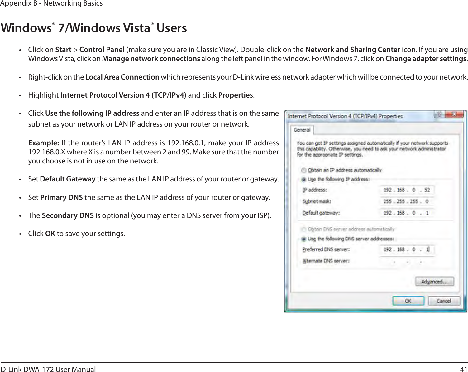 41D-Link DWA-172 User ManualAppendix B - Networking BasicsWindows® 7/Windows Vista® Users•  Click on Start &gt; Control Panel (make sure you are in Classic View). Double-click on the Network and Sharing Center icon. If you are using Windows Vista, click on Manage network connections along the left panel in the window. For Windows 7, click on Change adapter settings.•  Right-click on the Local Area Connection which represents your D-Link wireless network adapter which will be connected to your network.• Highlight Internet Protocol Version 4 (TCP/IPv4) and click Properties.• Click Use the following IP address and enter an IP address that is on the same subnet as your network or LAN IP address on your router or network. Example: If the router’s LAN IP address is 192.168.0.1, make your IP address 192.168.0.X where X is a number between 2 and 99. Make sure that the number you choose is not in use on the network. • Set Default Gateway the same as the LAN IP address of your router or gateway.• Set Primary DNS the same as the LAN IP address of your router or gateway. • The Secondary DNS is optional (you may enter a DNS server from your ISP).• Click OK to save your settings.