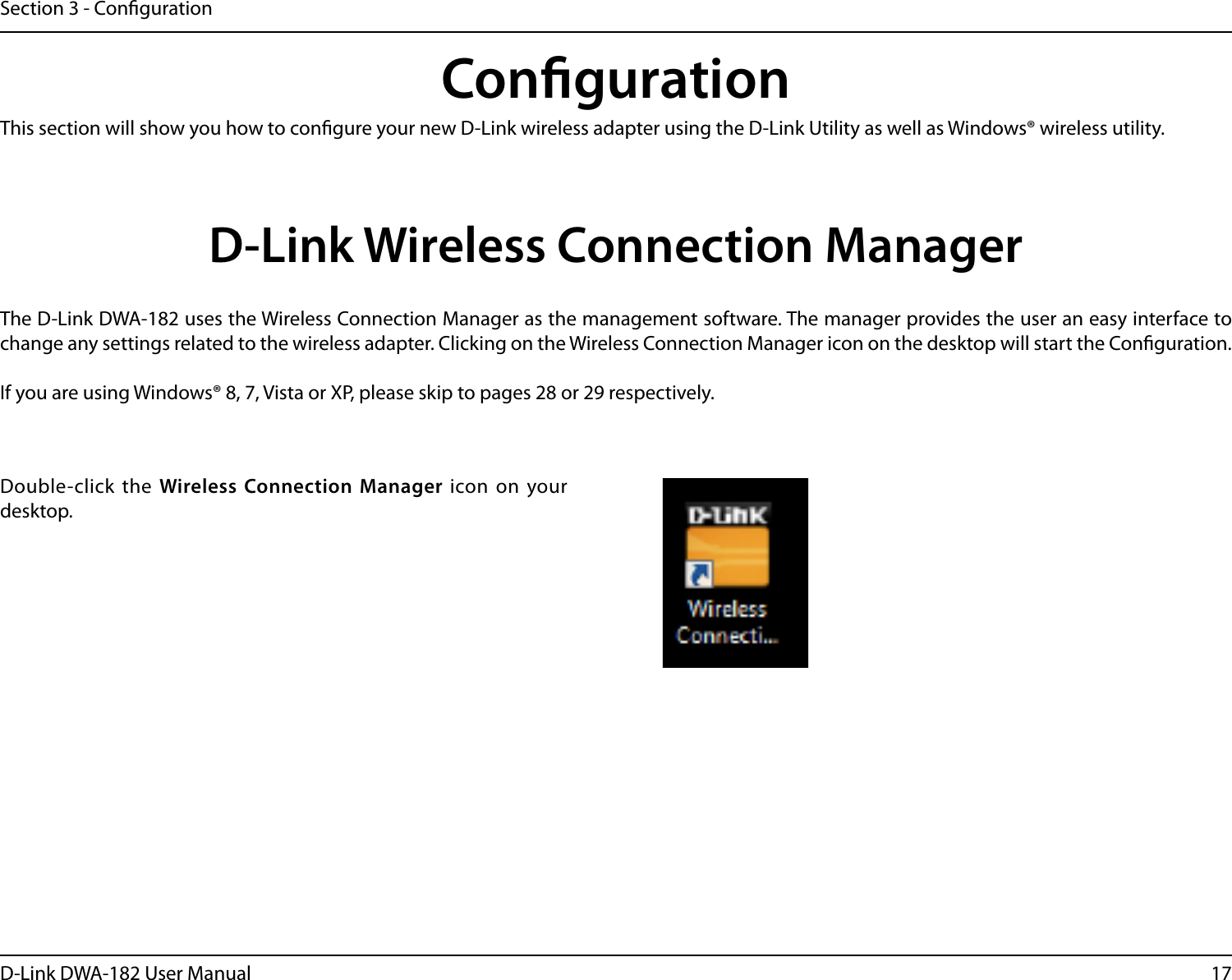 17D-Link DWA-182 User ManualSection 3 - CongurationCongurationThis section will show you how to congure your new D-Link wireless adapter using the D-Link Utility as well as Windows® wireless utility.D-Link Wireless Connection ManagerThe D-Link DWA-182 uses the Wireless Connection Manager as the management software. The manager provides the user an easy interface to change any settings related to the wireless adapter. Clicking on the Wireless Connection Manager icon on the desktop will start the Conguration.If you are using Windows® 8, 7, Vista or XP, please skip to pages 28 or 29 respectively.Double-click the Wireless Connection Manager icon on your desktop.