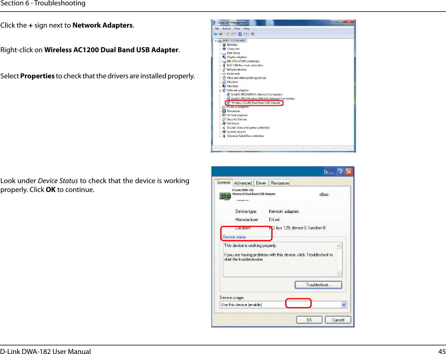 45D-Link DWA-182 User ManualSection 6 - TroubleshootingD-Link DWA-182 Xtreme N Dual Band USB AdapterClick the + sign next to Network Adapters.Right-click on Wireless AC1200 Dual Band USB Adapter.Select Properties to check that the drivers are installed properly.Look under Device Status to check that the device is working properly. Click OK to continue.