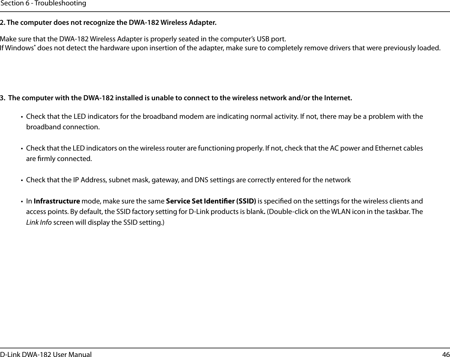 46D-Link DWA-182 User ManualSection 6 - TroubleshootingMake sure that the DWA-182 Wireless Adapter is properly seated in the computer’s USB port.If Windows® does not detect the hardware upon insertion of the adapter, make sure to completely remove drivers that were previously loaded. 2. The computer does not recognize the DWA-182 Wireless Adapter.•  Check that the LED indicators for the broadband modem are indicating normal activity. If not, there may be a problem with the broadband connection.•  Check that the LED indicators on the wireless router are functioning properly. If not, check that the AC power and Ethernet cables are rmly connected.•  Check that the IP Address, subnet mask, gateway, and DNS settings are correctly entered for the network• In Infrastructure mode, make sure the same Service Set Identier (SSID) is specied on the settings for the wireless clients and access points. By default, the SSID factory setting for D-Link products is blank. (Double-click on the WLAN icon in the taskbar. The Link Info screen will display the SSID setting.)3.  The computer with the DWA-182 installed is unable to connect to the wireless network and/or the Internet.